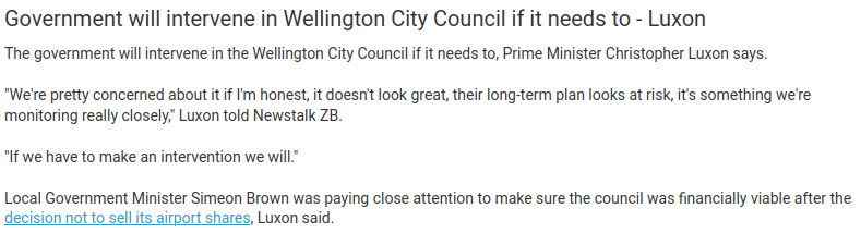 text from an RNZ live blog, reproduced below:

Government will intervene in Wellington City Council if it needs to - Luxon


The government will intervene in the Wellington City Council if it needs to, Prime Minister Christopher Luxon says.

"We're pretty concerned about it if I'm honest, it doesn't look great, their long-term plan looks at risk, it's something we're monitoring really closely," Luxon told Newstalk ZB.

"If we have to make an intervention we will."

Local Government Minister Simeon Brown was paying close attention to make sure the council was financially viable after the decision not to sell its airport shares, Luxon said.