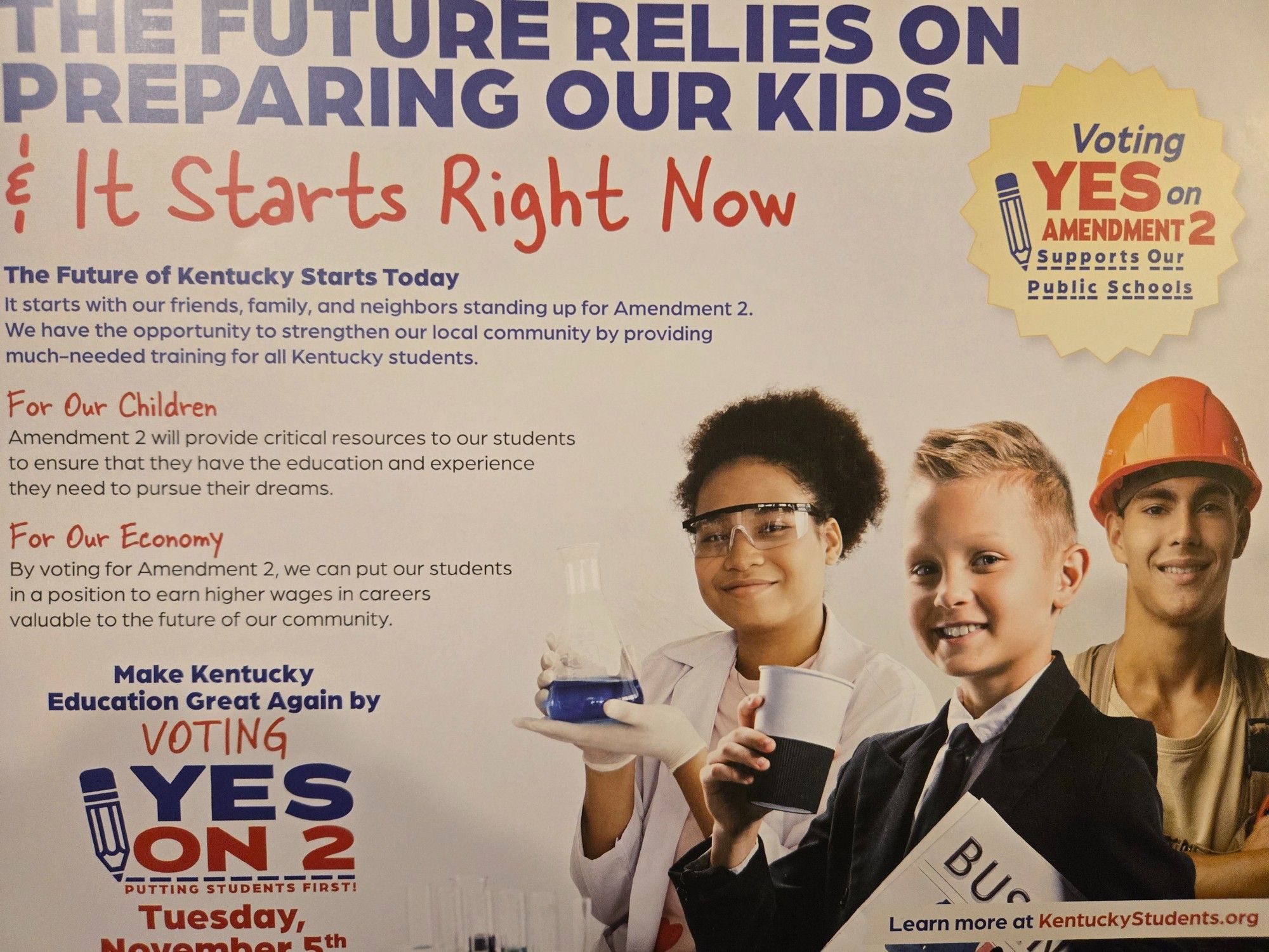 Picture One Side Two: Young Black Woman dressed in a science outfit holding a beaker. A much younger white boy dressed in a suit carrying a newspaper, and holding up a cup of coffee. Third is a young man older than the boy. He's in a construction outfit. They all appear to be stock images layered together. The images are all different qualities a lazy effort. A golden badge with writing on it is above them. The text starts to the right of these images
Transcribed below is the text
**
THE FUTURE RELIES ON
PREPARING OUR KIDS
& It Starts Right Now
The Future of Kentucky Starts Today
It starts with our friends, family, and neighbors standing up for Amendment 2
We have the opportunity to strengthen our local community by providing
much-needed training for all Kentucky students
For Our Children
Amendment 2 will provide critical resources to our students
to ensure that they have the education and experience
they need to pursue their dreams
**
More of same sry no more space for alt txt