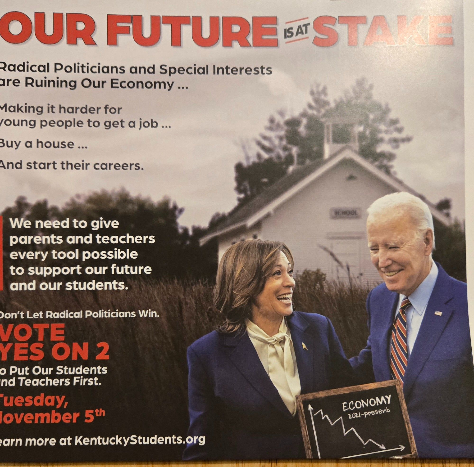 The First Image, Side One; Contains a photo of VP Harris walking with President Biden. They are smiling and laughing and generally, in a happy mood. It appears to come from a stock photo. Superimposed between them is a chalkboard with the ECONOMY and 2021-present written underneath. A line graph going downward in a spiky crash is written below. 
**************

OUR FUTURE IS AT STAKE
Radical Politicians and Special Interests 
are Ruining Our Economy ...
Making it harder for
young people to get a job ...
Buy a house ...
And start their careers.
{We need to give
parents and teachers
every tool possible
to support our future
and our students.}
Don't Let Radical Politicians Win.
VOTE
YES ON 2
[T]o Put Our Students
[a]nd Teachers First.
[T]Tuesday,
[N]ovember 5th
[le]arn more at KentuckyStudents.org

*********
end of text on this image except text described on the chalkboard.
Items in the [ ] are what it probably said as I remember it but I accidentally cut the image off there, my bad