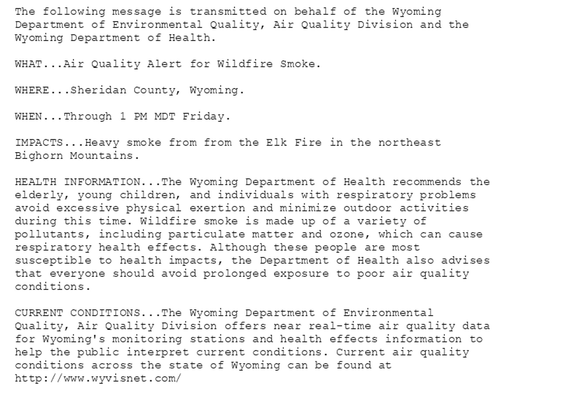 The following message is transmitted on behalf of the Wyoming
Department of Environmental Quality, Air Quality Division and the
Wyoming Department of Health.

WHAT...Air Quality Alert for Wildfire Smoke.

WHERE...Sheridan County, Wyoming.

WHEN...Through 1 PM MDT Friday.

IMPACTS...Heavy smoke from from the Elk Fire in the northeast
Bighorn Mountains.

HEALTH INFORMATION...The Wyoming Department of Health recommends the
elderly, young children, and individuals with respiratory problems
avoid excessive physical exertion and minimize outdoor activities
during this time. Wildfire smoke is made up of a variety of
pollutants, including particulate matter and ozone, which can cause
respiratory health effects. Although these people are most
susceptible to health impacts, the Department of Health also advises
that everyone should avoid prolonged exposure to poor air quality
conditions.

CURRENT CONDITIONS...The Wyoming Department of Environmental
Quality, Air Quality Division offers near real-time air quality data
for Wyoming's monitoring stations and health effects information to
help the public interpret current conditions. Current air quality
conditions across the state of Wyoming can be found at
http://www.wyvisnet.com/