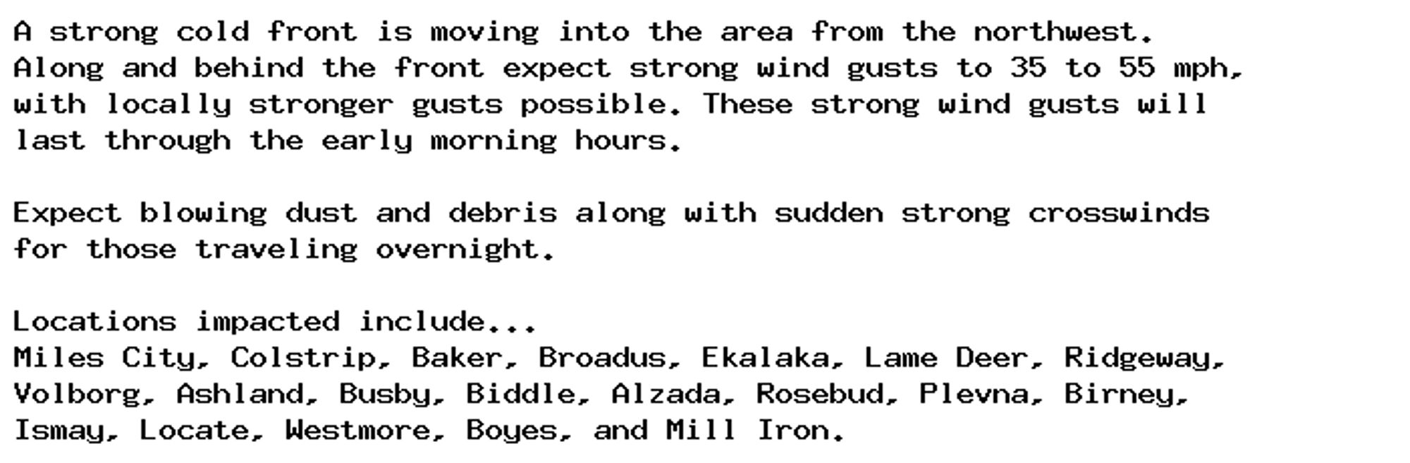 A strong cold front is moving into the area from the northwest.
Along and behind the front expect strong wind gusts to 35 to 55 mph,
with locally stronger gusts possible. These strong wind gusts will
last through the early morning hours.

Expect blowing dust and debris along with sudden strong crosswinds
for those traveling overnight.

Locations impacted include...
Miles City, Colstrip, Baker, Broadus, Ekalaka, Lame Deer, Ridgeway,
Volborg, Ashland, Busby, Biddle, Alzada, Rosebud, Plevna, Birney,
Ismay, Locate, Westmore, Boyes, and Mill Iron.