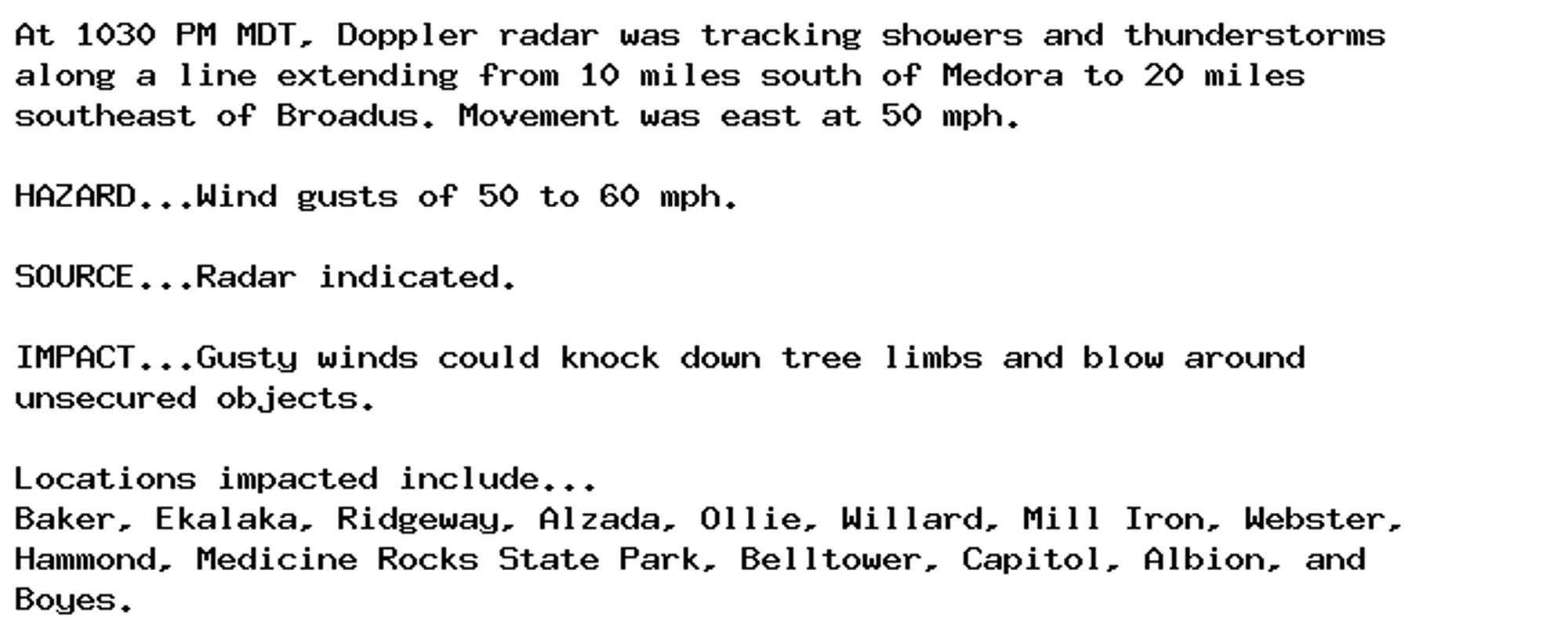 At 1030 PM MDT, Doppler radar was tracking showers and thunderstorms
along a line extending from 10 miles south of Medora to 20 miles
southeast of Broadus. Movement was east at 50 mph.

HAZARD...Wind gusts of 50 to 60 mph.

SOURCE...Radar indicated.

IMPACT...Gusty winds could knock down tree limbs and blow around
unsecured objects.

Locations impacted include...
Baker, Ekalaka, Ridgeway, Alzada, Ollie, Willard, Mill Iron, Webster,
Hammond, Medicine Rocks State Park, Belltower, Capitol, Albion, and
Boyes.