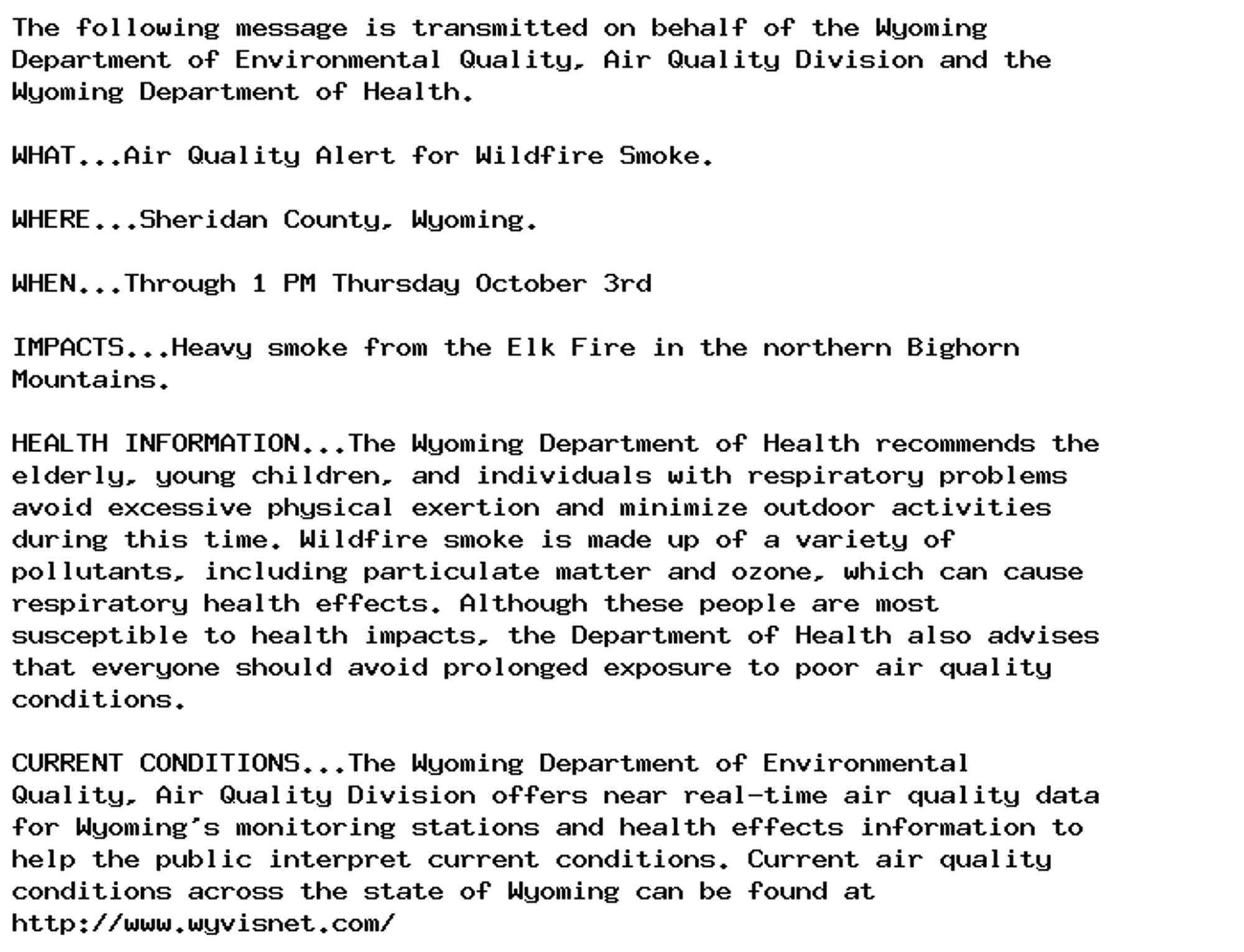 The following message is transmitted on behalf of the Wyoming
Department of Environmental Quality, Air Quality Division and the
Wyoming Department of Health.

WHAT...Air Quality Alert for Wildfire Smoke.

WHERE...Sheridan County, Wyoming.

WHEN...Through 1 PM Thursday October 3rd

IMPACTS...Heavy smoke from the Elk Fire in the northern Bighorn
Mountains.

HEALTH INFORMATION...The Wyoming Department of Health recommends the
elderly, young children, and individuals with respiratory problems
avoid excessive physical exertion and minimize outdoor activities
during this time. Wildfire smoke is made up of a variety of
pollutants, including particulate matter and ozone, which can cause
respiratory health effects. Although these people are most
susceptible to health impacts, the Department of Health also advises
that everyone should avoid prolonged exposure to poor air quality
conditions.

CURRENT CONDITIONS...The Wyoming Department of Environmental
Quality, Air Quality Division offers near real-time air quality data
for Wyoming's monitoring stations and health effects information to
help the public interpret current conditions. Current air quality
conditions across the state of Wyoming can be found at
http://www.wyvisnet.com/