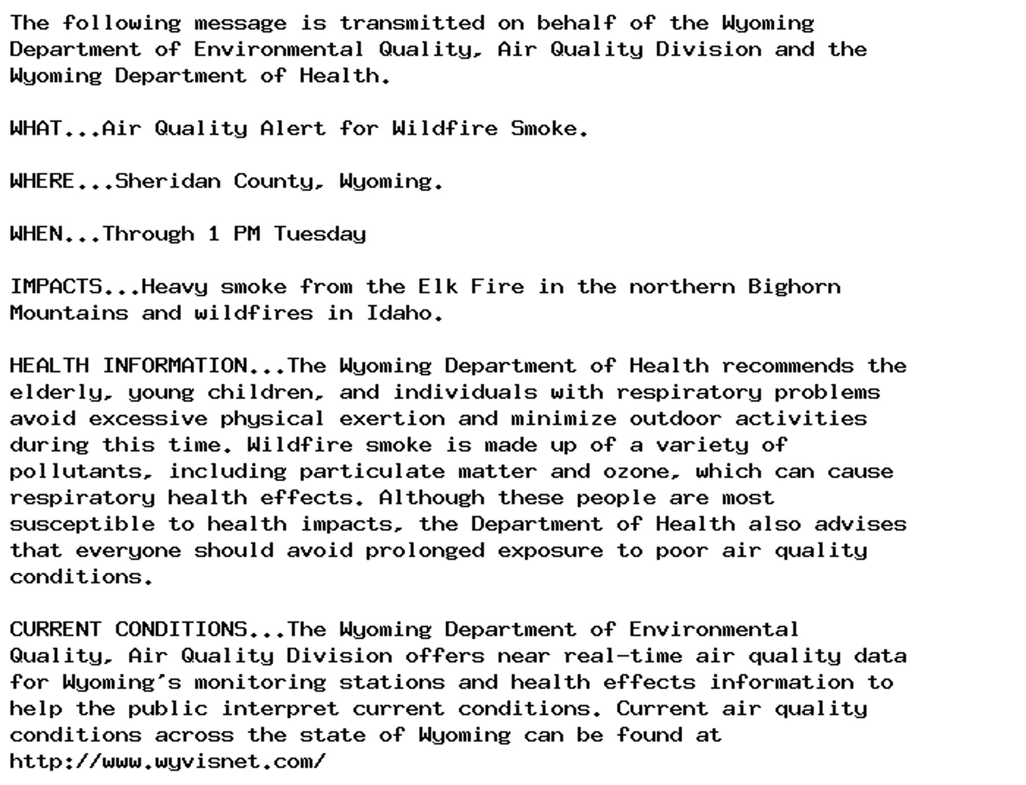 The following message is transmitted on behalf of the Wyoming
Department of Environmental Quality, Air Quality Division and the
Wyoming Department of Health.

WHAT...Air Quality Alert for Wildfire Smoke.

WHERE...Sheridan County, Wyoming.

WHEN...Through 1 PM Tuesday

IMPACTS...Heavy smoke from the Elk Fire in the northern Bighorn
Mountains and wildfires in Idaho.

HEALTH INFORMATION...The Wyoming Department of Health recommends the
elderly, young children, and individuals with respiratory problems
avoid excessive physical exertion and minimize outdoor activities
during this time. Wildfire smoke is made up of a variety of
pollutants, including particulate matter and ozone, which can cause
respiratory health effects. Although these people are most
susceptible to health impacts, the Department of Health also advises
that everyone should avoid prolonged exposure to poor air quality
conditions.

CURRENT CONDITIONS...The Wyoming Department of Environmental
Quality, Air Quality Division offers near real-time air quality data
for Wyoming's monitoring stations and health effects information to
help the public interpret current conditions. Current air quality
conditions across the state of Wyoming can be found at
http://www.wyvisnet.com/