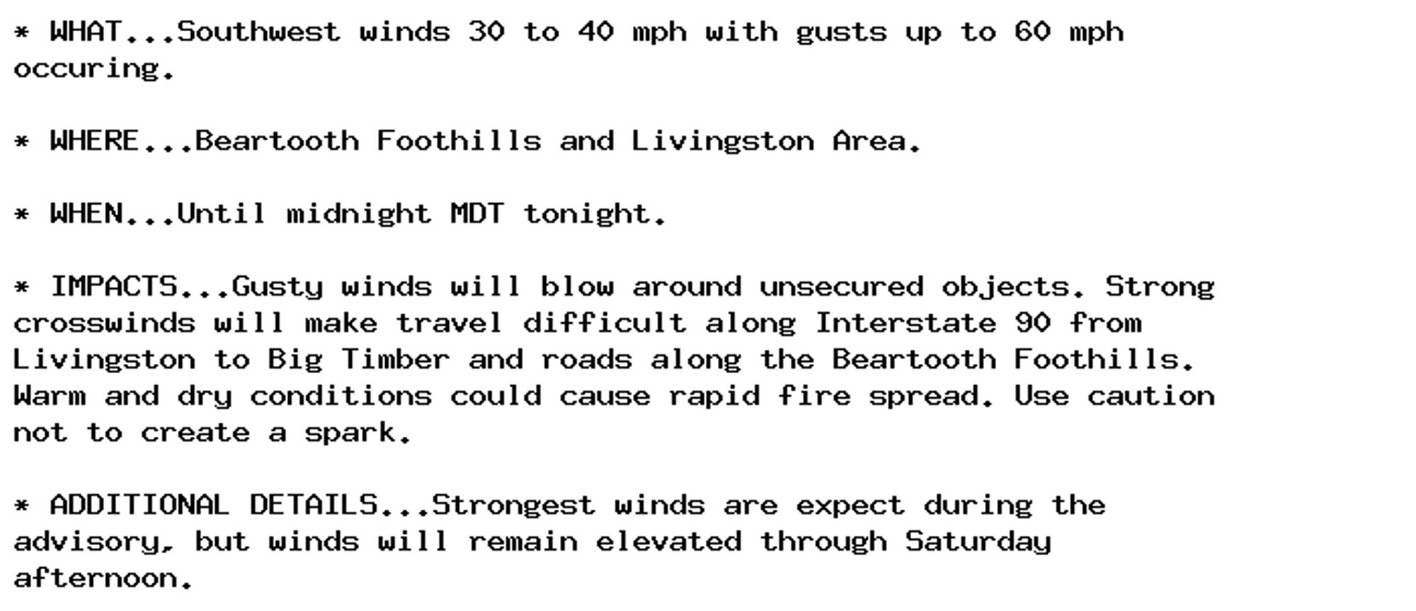 * WHAT...Southwest winds 30 to 40 mph with gusts up to 60 mph
occuring.

* WHERE...Beartooth Foothills and Livingston Area.

* WHEN...Until midnight MDT tonight.

* IMPACTS...Gusty winds will blow around unsecured objects. Strong
crosswinds will make travel difficult along Interstate 90 from
Livingston to Big Timber and roads along the Beartooth Foothills.
Warm and dry conditions could cause rapid fire spread. Use caution
not to create a spark.

* ADDITIONAL DETAILS...Strongest winds are expect during the
advisory, but winds will remain elevated through Saturday
afternoon.