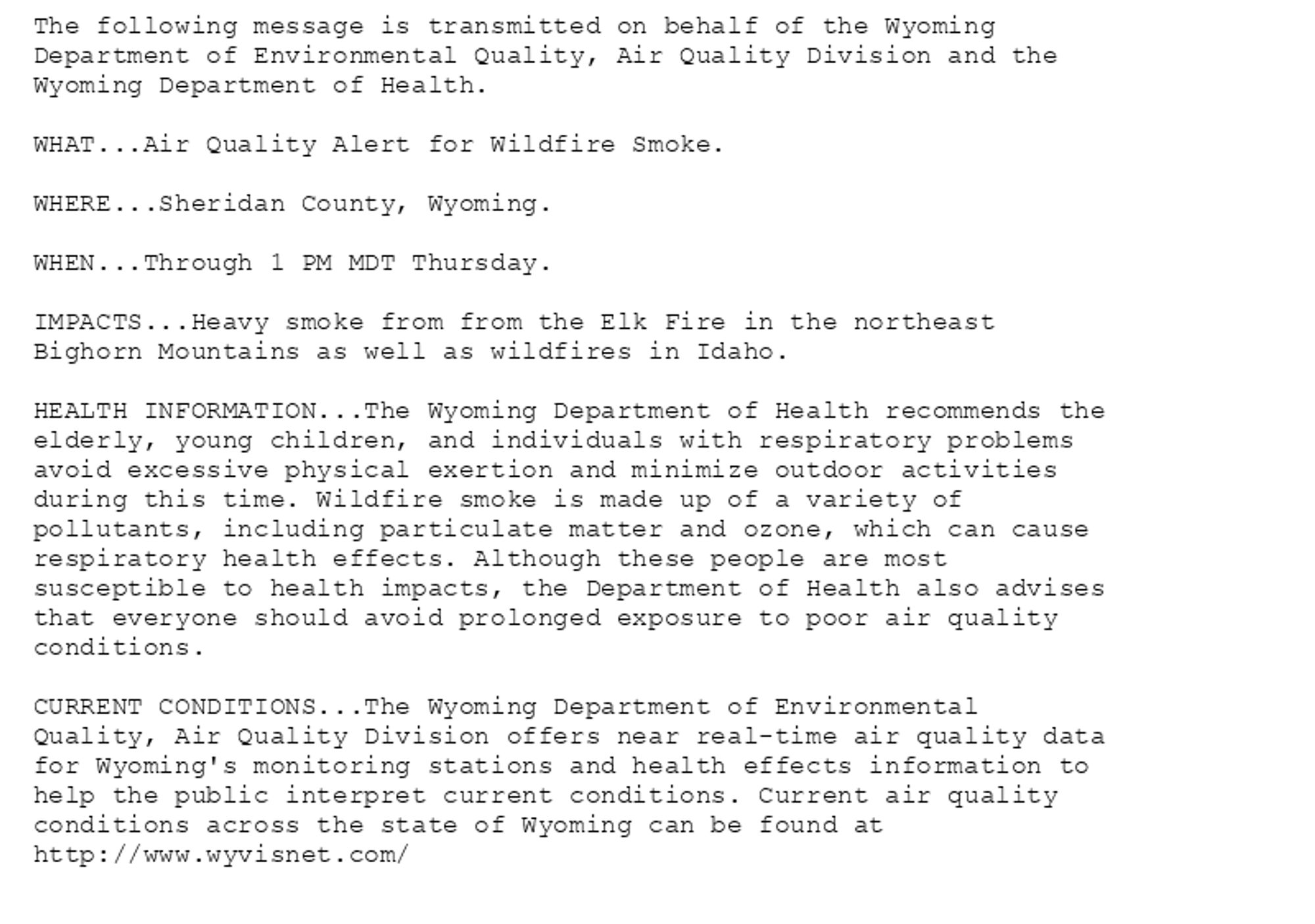 The following message is transmitted on behalf of the Wyoming
Department of Environmental Quality, Air Quality Division and the
Wyoming Department of Health.

WHAT...Air Quality Alert for Wildfire Smoke.

WHERE...Sheridan County, Wyoming.

WHEN...Through 1 PM MDT Thursday.

IMPACTS...Heavy smoke from from the Elk Fire in the northeast
Bighorn Mountains as well as wildfires in Idaho.

HEALTH INFORMATION...The Wyoming Department of Health recommends the
elderly, young children, and individuals with respiratory problems
avoid excessive physical exertion and minimize outdoor activities
during this time. Wildfire smoke is made up of a variety of
pollutants, including particulate matter and ozone, which can cause
respiratory health effects. Although these people are most
susceptible to health impacts, the Department of Health also advises
that everyone should avoid prolonged exposure to poor air quality
conditions.

CURRENT CONDITIONS...The Wyoming Department of Environmental
Quality, Air Quality Division offers near real-time air quality data
for Wyoming's monitoring stations and health effects information to
help the public interpret current conditions. Current air quality
conditions across the state of Wyoming can be found at
http://www.wyvisnet.com/