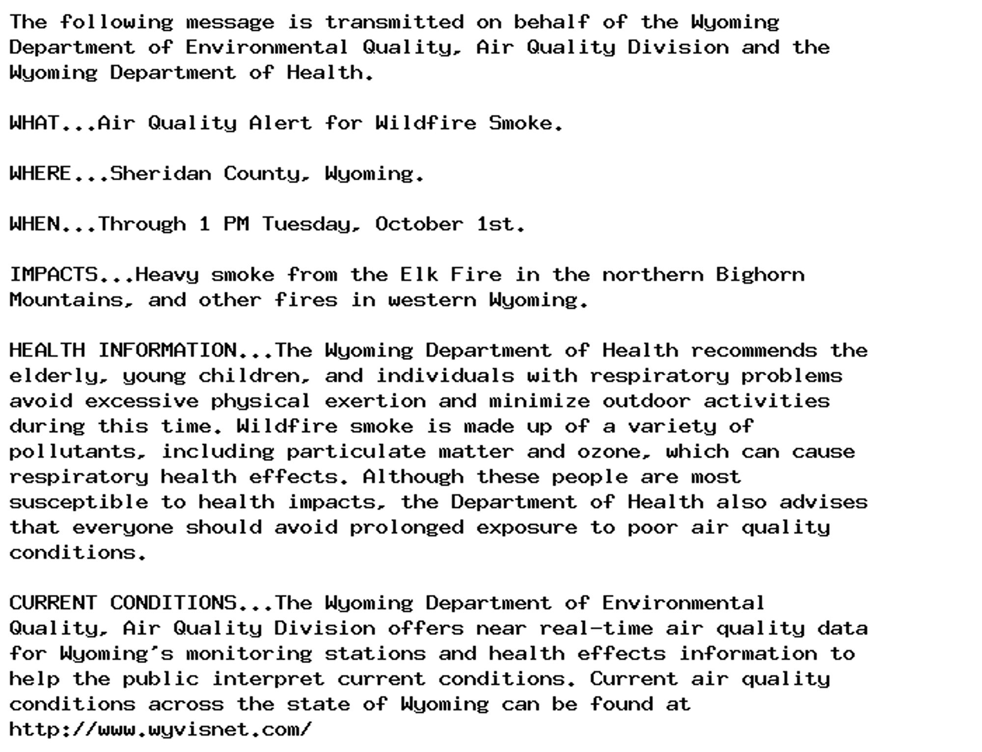 The following message is transmitted on behalf of the Wyoming
Department of Environmental Quality, Air Quality Division and the
Wyoming Department of Health.

WHAT...Air Quality Alert for Wildfire Smoke.

WHERE...Sheridan County, Wyoming.

WHEN...Through 1 PM Tuesday, October 1st.

IMPACTS...Heavy smoke from the Elk Fire in the northern Bighorn
Mountains, and other fires in western Wyoming.

HEALTH INFORMATION...The Wyoming Department of Health recommends the
elderly, young children, and individuals with respiratory problems
avoid excessive physical exertion and minimize outdoor activities
during this time. Wildfire smoke is made up of a variety of
pollutants, including particulate matter and ozone, which can cause
respiratory health effects. Although these people are most
susceptible to health impacts, the Department of Health also advises
that everyone should avoid prolonged exposure to poor air quality
conditions.

CURRENT CONDITIONS...The Wyoming Department of Environmental
Quality, Air Quality Division offers near real-time air quality data
for Wyoming's monitoring stations and health effects information to
help the public interpret current conditions. Current air quality
conditions across the state of Wyoming can be found at
http://www.wyvisnet.com/