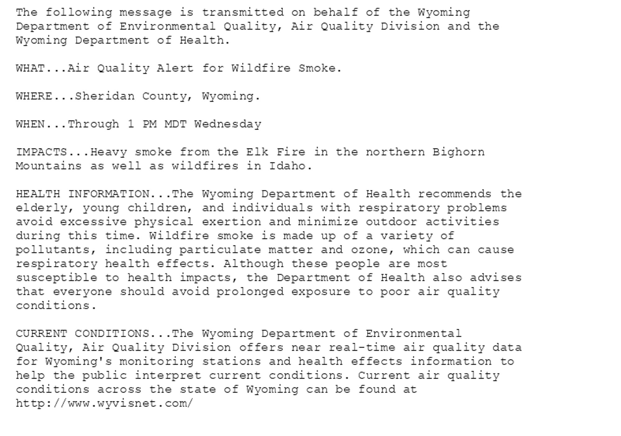 The following message is transmitted on behalf of the Wyoming
Department of Environmental Quality, Air Quality Division and the
Wyoming Department of Health.

WHAT...Air Quality Alert for Wildfire Smoke.

WHERE...Sheridan County, Wyoming.

WHEN...Through 1 PM MDT Wednesday

IMPACTS...Heavy smoke from the Elk Fire in the northern Bighorn
Mountains as well as wildfires in Idaho.

HEALTH INFORMATION...The Wyoming Department of Health recommends the
elderly, young children, and individuals with respiratory problems
avoid excessive physical exertion and minimize outdoor activities
during this time. Wildfire smoke is made up of a variety of
pollutants, including particulate matter and ozone, which can cause
respiratory health effects. Although these people are most
susceptible to health impacts, the Department of Health also advises
that everyone should avoid prolonged exposure to poor air quality
conditions.

CURRENT CONDITIONS...The Wyoming Department of Environmental
Quality, Air Quality Division offers near real-time air quality data
for Wyoming's monitoring stations and health effects information to
help the public interpret current conditions. Current air quality
conditions across the state of Wyoming can be found at
http://www.wyvisnet.com/