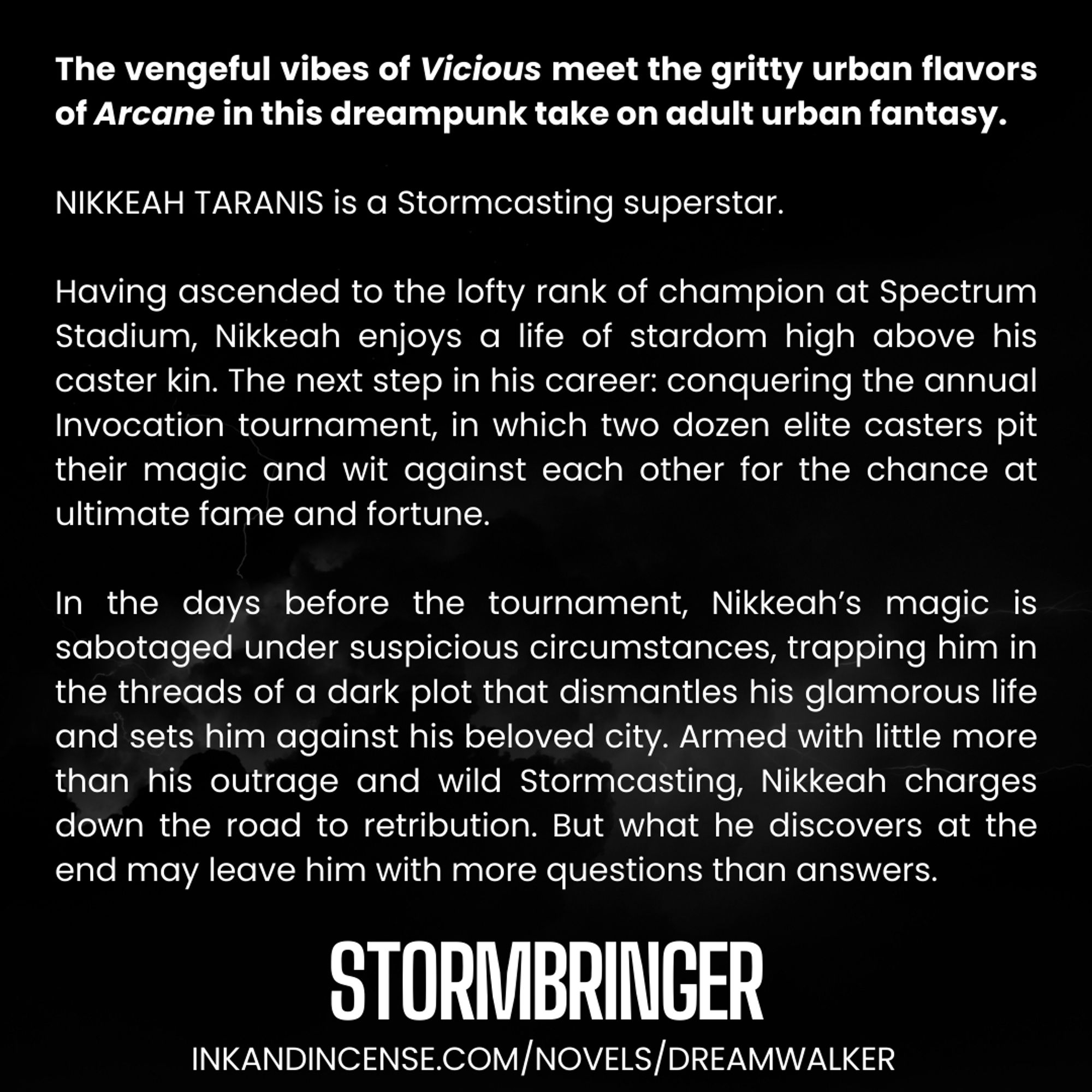 White text on black background reads: The vengeful vibes of Vicious meet the gritty urban flavors of Arcane in this dreampunk take on adult urban fantasy.

NIKKEAH TARANIS is a Stormcasting superstar.

Having ascended to the lofty rank of champion at Spectrum Stadium, Nikkeah enjoys a life of stardom high above his caster kin. The next step in his career: conquering the annual Invocation tournament, in which two dozen elite casters pit their magic and wit against each other for the chance at ultimate fame and fortune.

In the days before the tournament, Nikkeah’s magic is sabotaged under suspicious circumstances, trapping him in the threads of a dark plot that dismantles his glamorous life and sets him against his beloved city. Armed with little more than his outrage and wild Stormcasting, Nikkeah charges down the road to retribution. But what he discovers at the end may leave him with more questions than answers.