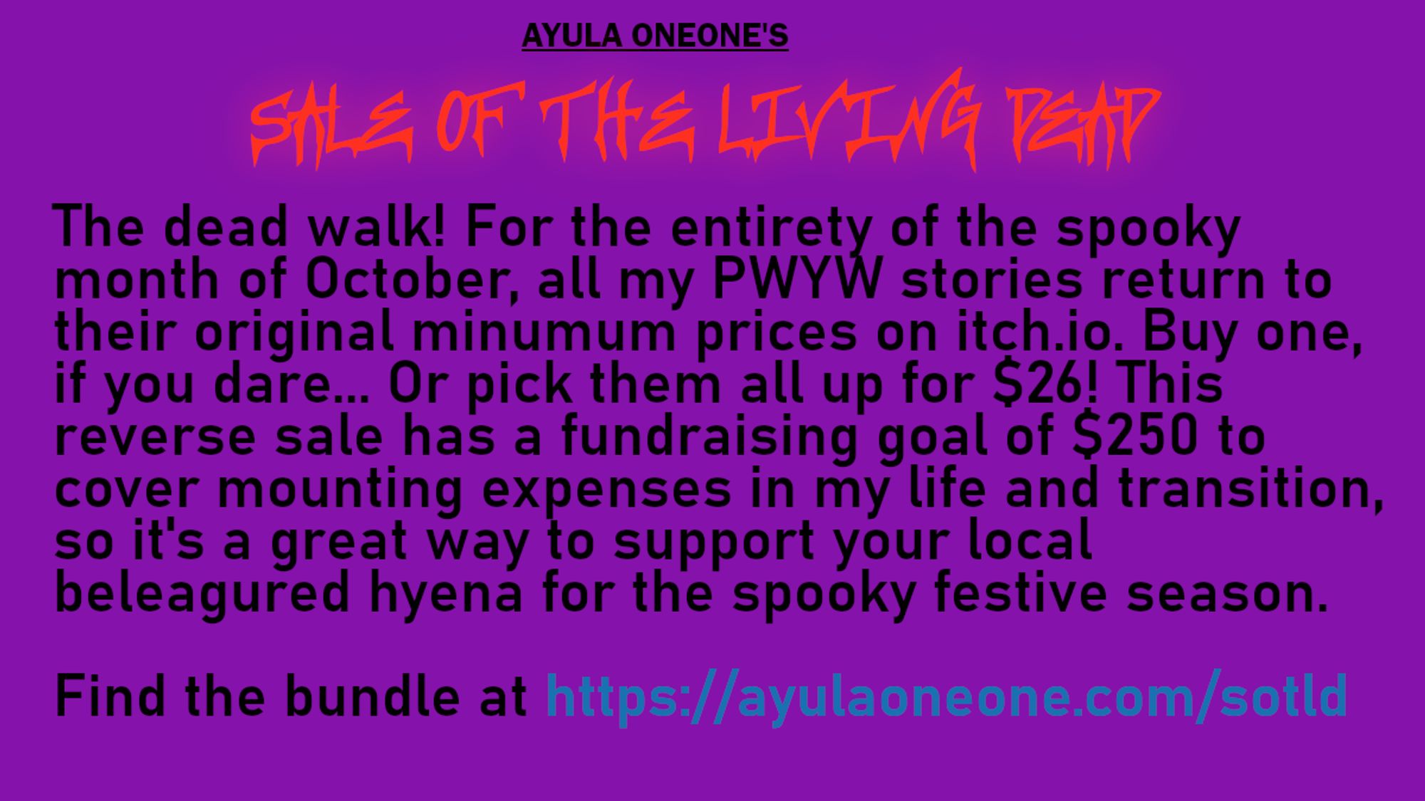 Ayula Oneone's SALE OF THE LIVING DEAD
The dead walk! For the entirety of the spooky month of October, all my PWYW stories return to their original minumum prices on itch.io. Buy one, if you dare... Or pick them all up for $26! This reverse sale has a fundraising goal of $250 to cover mounting expenses in my life and transition, so it's a great way to support your local beleagured hyena for the spooky festive season.

Find the bundle at https://ayulaoneone.com/sotld