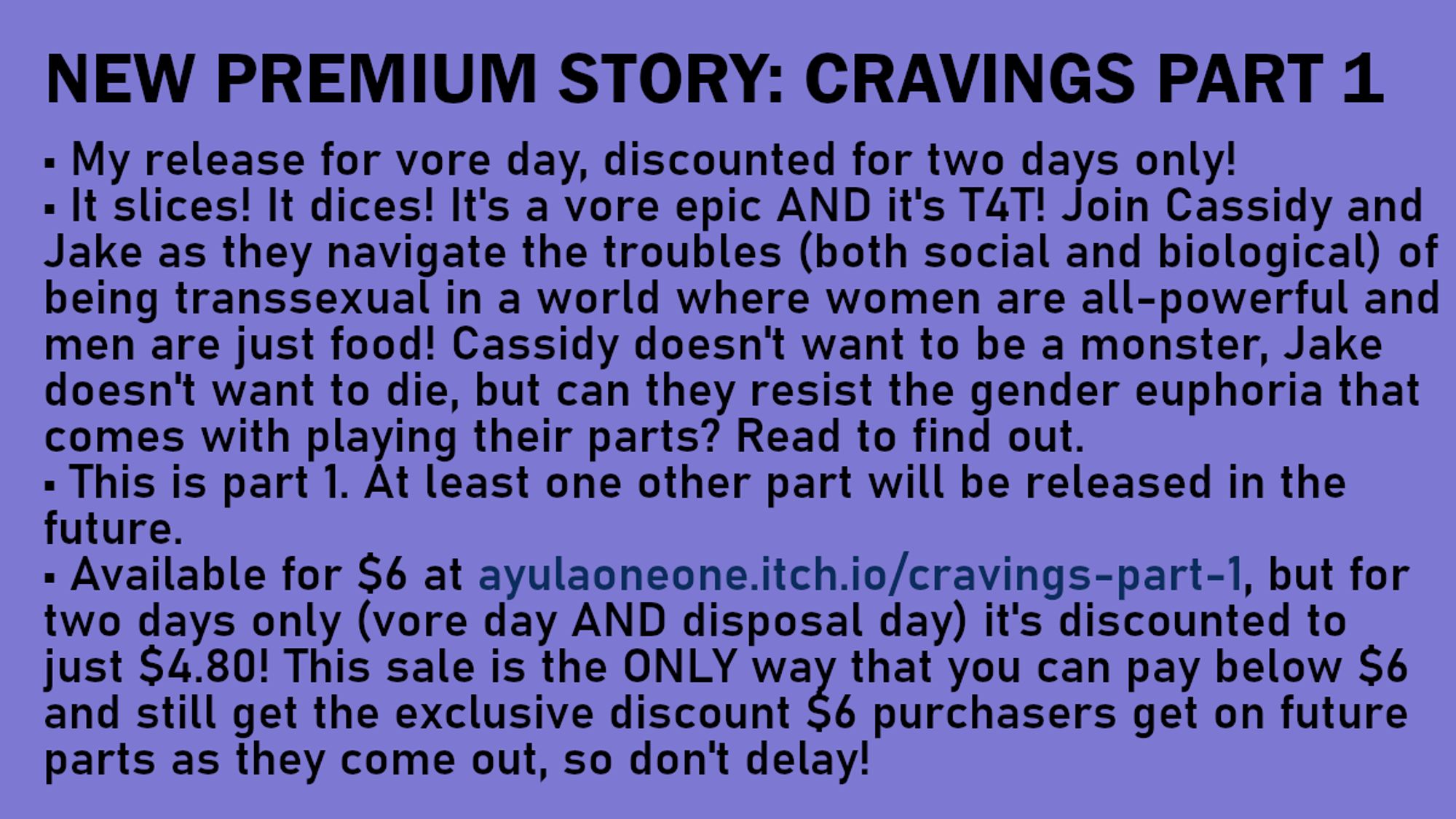 NEW PREMIUM STORY: CRAVINGS PART 1 | • My release for vore day, discounted for two days only! • It slices! It dices! It's a vore epic AND it's T4T! Join Cassidy and Jake as they navigate the troubles (both social and biological) of being transsexual in a world where women are all-powerful and men are just food! Cassidy doesn't want to be a monster, Jake doesn't want to die, but can they resist the gender euphoria that comes with playing their parts? Read to find out. • This is part 1. At least one other part will be released in the future. • Available for $6 at ayulaoneone.itch.io/cravings-part-1, but for two days only (vore day AND disposal day) it's discounted to just $4.80! This sale is the ONLY way that you can pay below $6 and still get the exclusive discount $6 purchasers get on future parts as they come out, so don't delay!