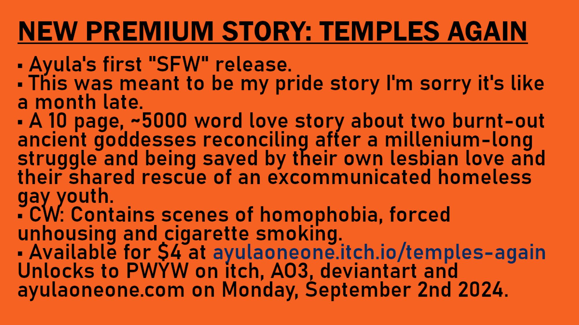 NEW PREMIUM STORY: TEMPLES AGAIN
• Ayula's first "SFW" release.
• This was meant to be my pride story I'm sorry it's like a month late.
• A 10 page, ~5000 word love story about two burnt-out ancient goddesses reconciling after a millenium-long struggle and being saved by their own lesbian love and their shared rescue of an excommunicated homeless gay youth.
• CW: Contains scenes of homophobia, forced unhousing and cigarette smoking.
• Available for $4 at ayulaoneone.itch.io/temples-again Unlocks to PWYW on itch, AO3, deviantart and ayulaoneone.com on Monday, September 2nd 2024.