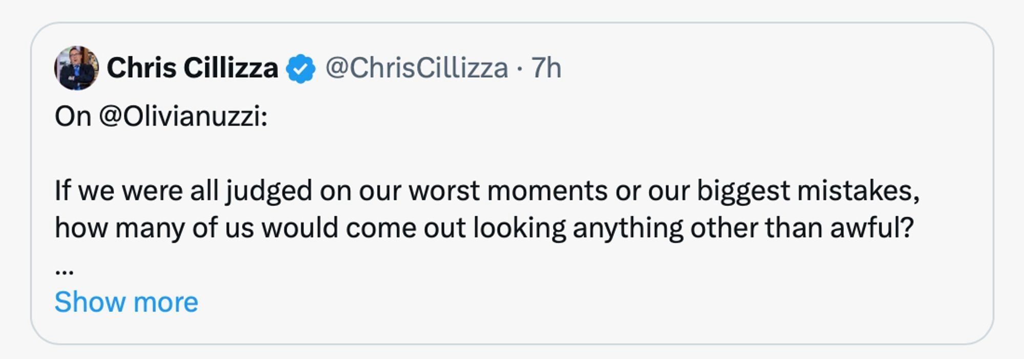 screenshot:

Chris Cillizza - ChrisCillizza • 7h
On @Olivianuzzi:
If we were all judged on our worst moments or our biggest mistakes, how many of us would come out looking anything other than awful?
..•
Show more