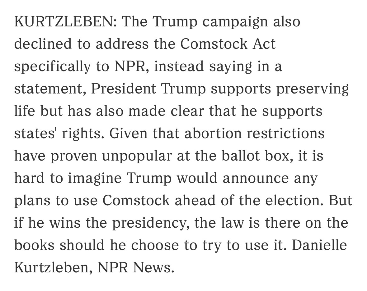 KURTZLEBEN: The Trump campaign also declined to address the Comstock Act specifically to NPR, instead saying in a statement, President Trump supports preserving life but has also made clear that he supports states' rights. Given that abortion restrictions have proven unpopular at the ballot box, it is hard to imagine Trump would announce any plans to use Comstock ahead of the election. But if he wins the presidency, the law is there on the books should he choose to try to use it. Danielle Kurtzleben, NPR News.