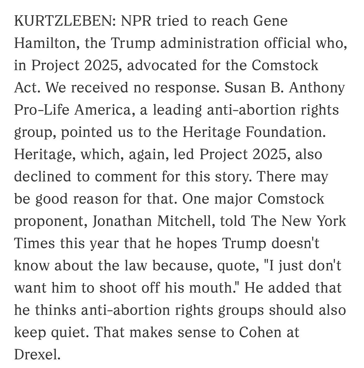 KURTZLEBEN: NPR tried to reach Gene Hamilton, the Trump administration official who, in Project 2025, advocated for the Comstock Act. We received no response. Susan B. Anthony
Pro-Life America, a leading anti-abortion rights group, pointed us to the Heritage Foundation.
Heritage, which, again, led Project 2025, also declined to comment for this story. There may be good reason for that. One major Comstock proponent, Jonathan Mitchell, told The New York Times this year that he hopes Trump doesn't know about the law because, quote, "I just don't want him to shoot off his mouth." He added that he thinks anti-abortion rights groups should also keep quiet. That makes sense to Cohen at Drexel.