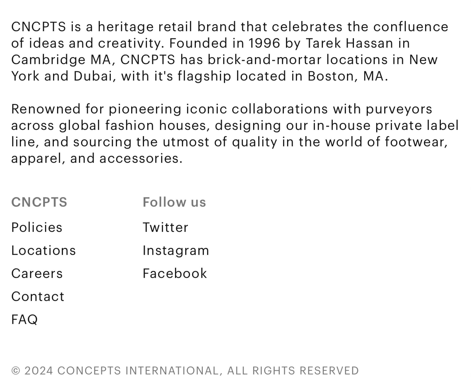 “CNCPTS is a heritage retail brand that celebrates the confluence of ideas and creativity. Founded in 1996 by Tarek Hassan in Cambridge MA, CNCPTS has brick-and-mortar locations in New York and Dubai, with it's flagship located in Boston, MA.
Renowned for pioneering iconic collaborations with purveyors across global fashion houses, designing our in-house private label line, and sourcing the utmost of quality in the world of footwear, apparel, and accessories.”