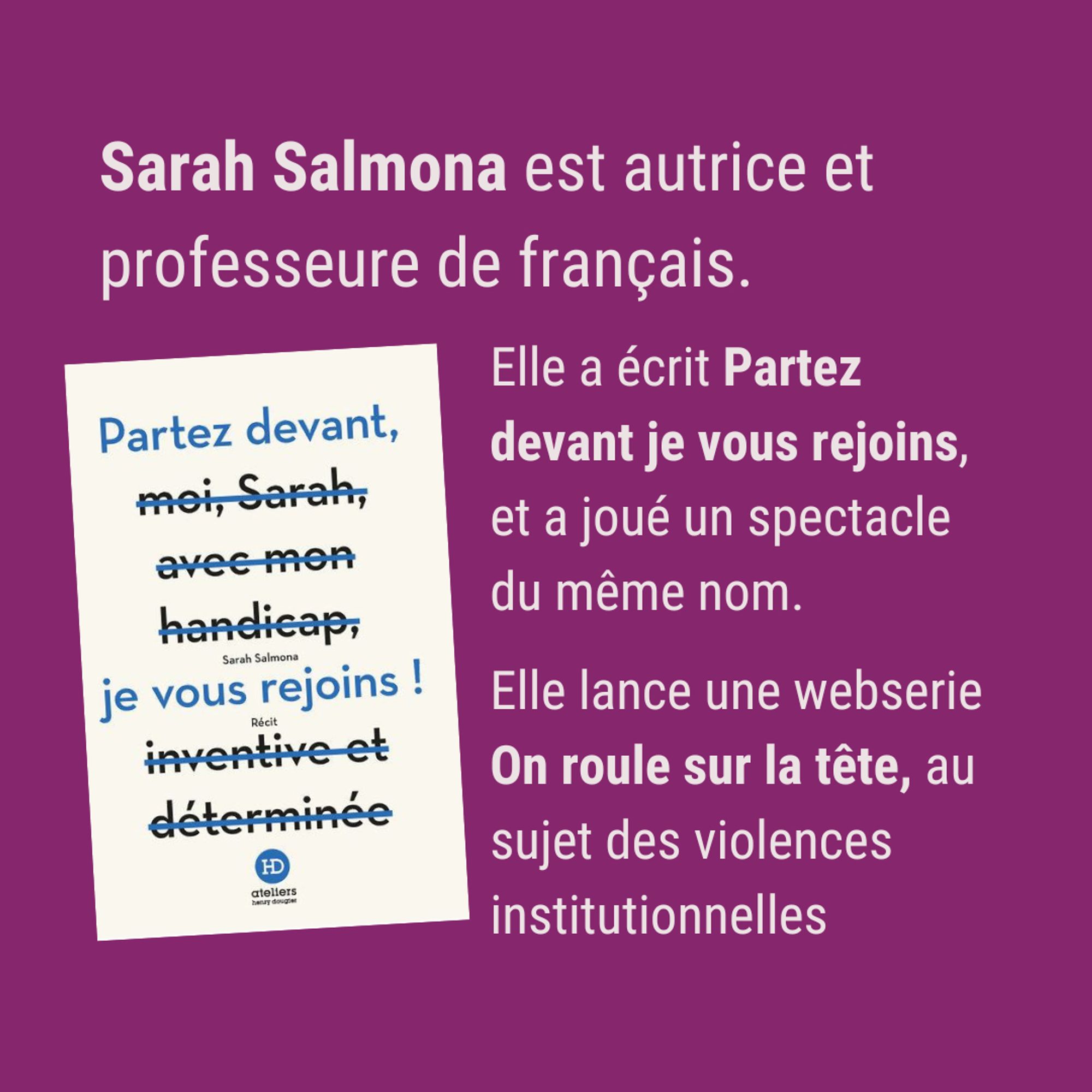 blanc sur fond violet. Sarah Salmona est autrice et professeure de français. Elle a écrit Partez devant je vous rejoins, et a joué un spectacle du même nom. Elle lance une websérie On roule sur la tête, au sujet des violences institutionnelles.