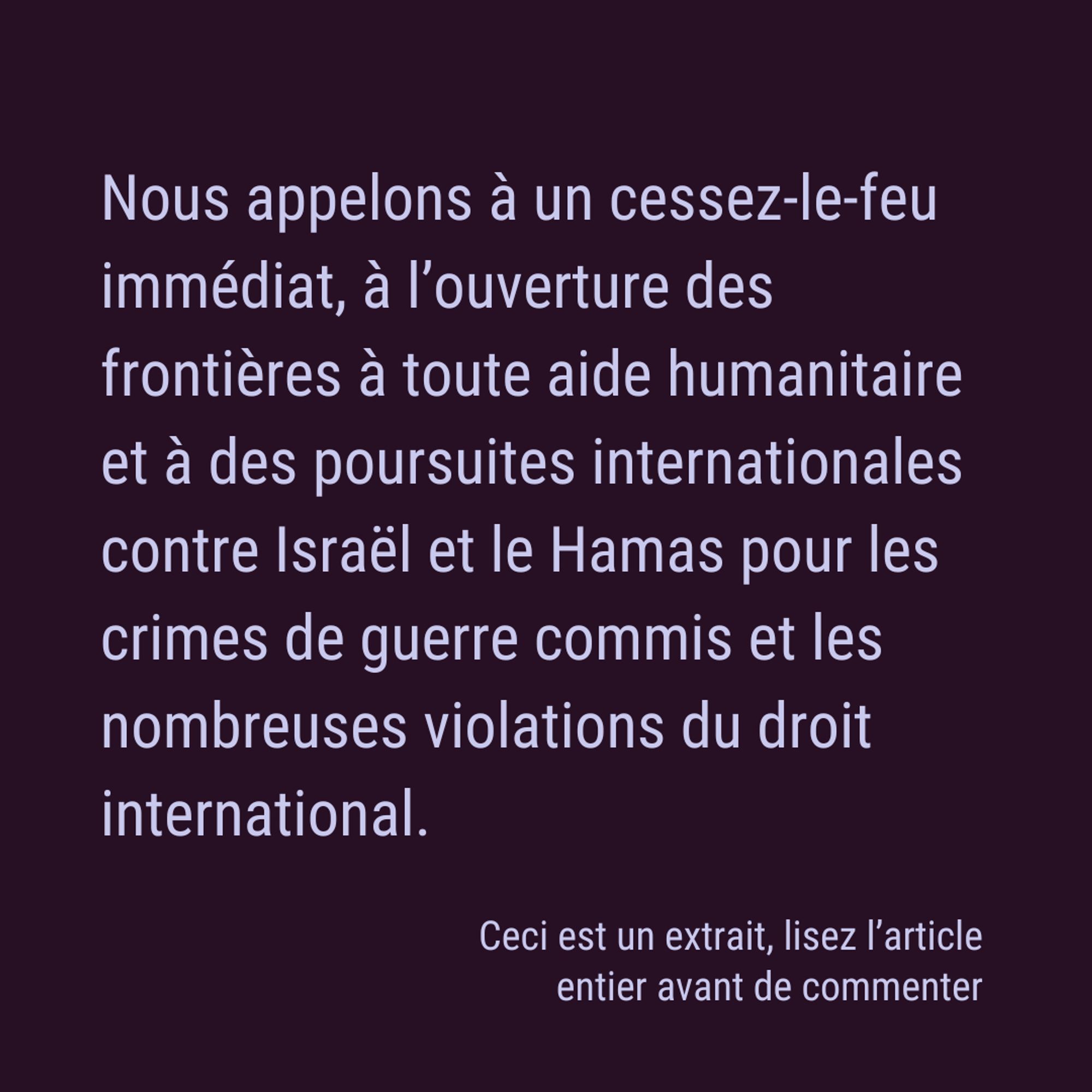 Nous appelons à un cessez-le-feu immédiat, à l’ouverture des frontières à toute aide humanitaire et à des poursuites internationales contre Israël et le Hamas pour les crimes de guerre commis et les nombreuses violations du droit international. Ceci est un extrait, lisez l’article entier avant de commenter.