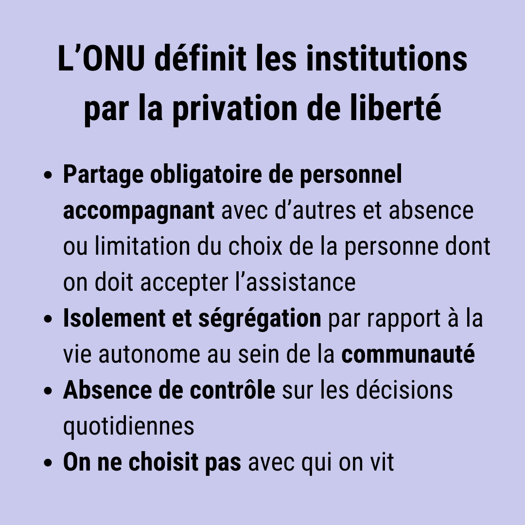 L’ONU définit les institutions par la privation de liberté : partage obligatoire de personnel, accompagnant avec d’autres et absence ou limitation du choix de la personne dont on doit accepter l’assistance,  isolement et ségrégation par rapport à la vie autonome au sein de la communauté, absence de contrôle sur les décisions quotidiennes, on ne choisit pas avec qui on vit.