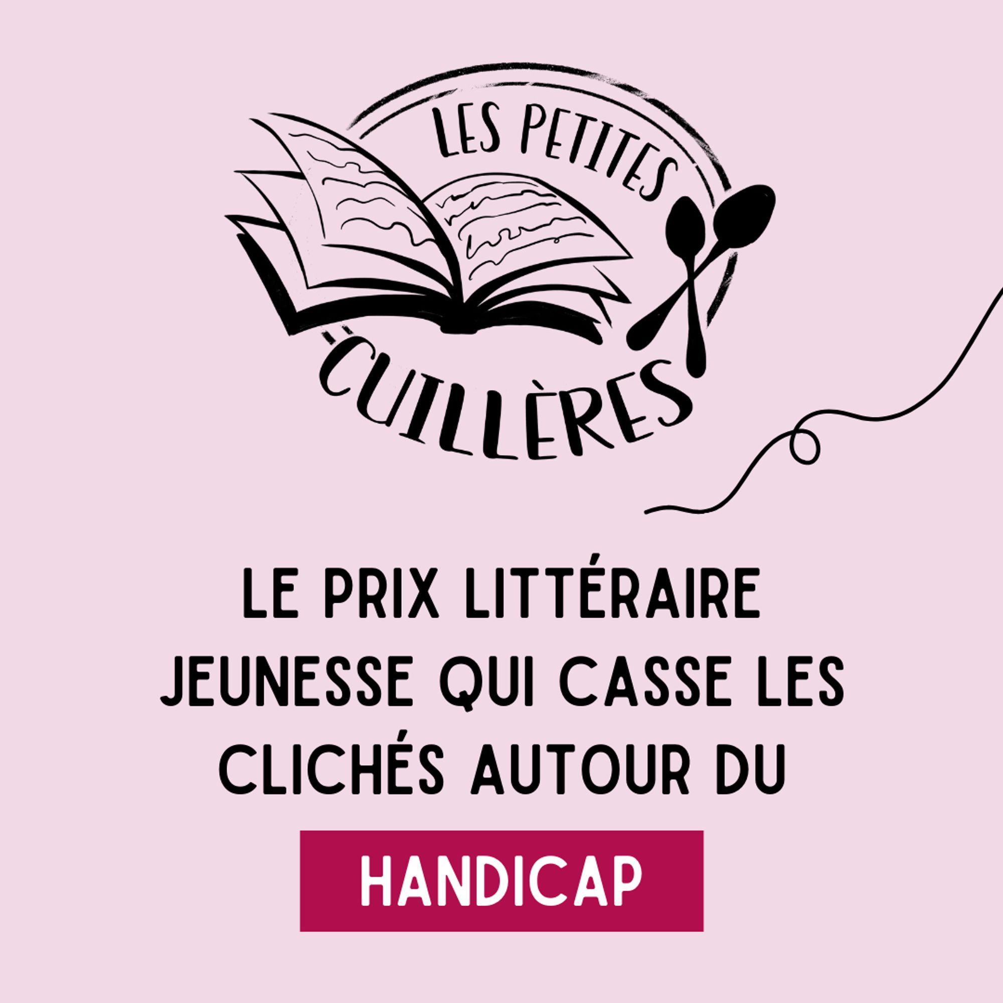 Logo du prix littéraire jeunesse Les petites cuillères, représentant un livre ouvert et deux cuillères croisées à sa droite, avec autour le nom du prix et un effet tampon postal qui englobe l'ensemble.
En dessous : Le prix littéraire jeunesse qui casse les clichés autour du handicap.