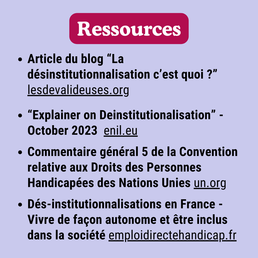 Ressources : Article du blog “La désinstitutionnalisation c’est quoi ?” des Dévalideuses. "Explainer on Deinstitutionalisation”, Octobre 2023  de l'ENIL. Commentaire général 5 de la Convention relative aux Droits des Personnes Handicapées des Nations Unies. Désinstitutionnalisations en France - Vivre de façon autonome et être inclus dans la société de Emploi Directe Handicap.