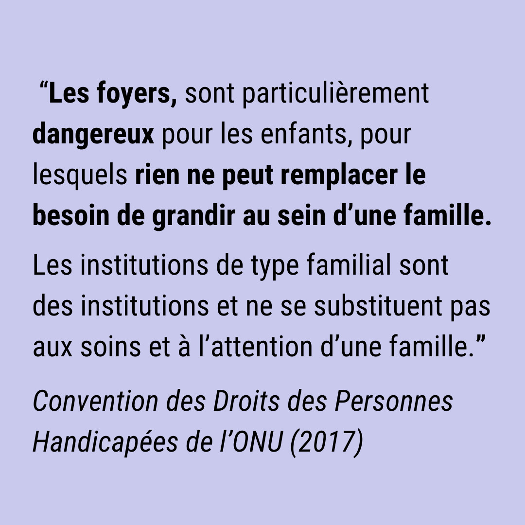 Citation : “Les foyers, sont particulièrement dangereux pour les enfants, pour lesquels rien ne peut remplacer le besoin de grandir au sein d’une famille. Les institutions de type familial sont des institutions et ne se substituent pas aux soins et à l’attention d’une famille.”
Source : Convention des Droits des Personnes Handicapées de l’ONU (2017)