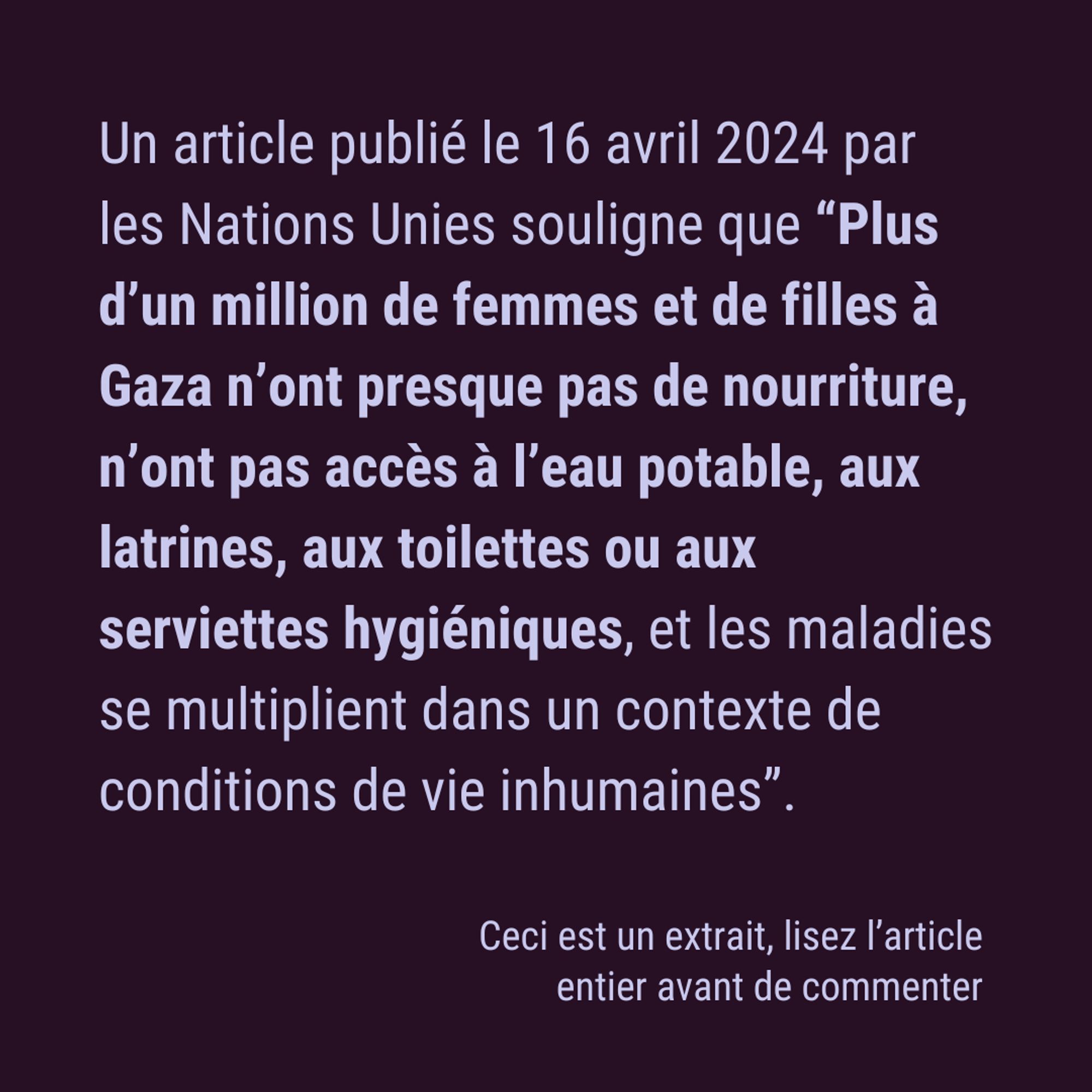 Un article publié le 16 avril 2024 par les Nations Unies souligne que “Plus d’un million de femmes et de filles à Gaza n’ont presque pas de nourriture, n’ont pas accès à l’eau potable, aux latrines, aux toilettes ou aux serviettes hygiéniques, et les maladies se multiplient dans un contexte de conditions de vie inhumaines”. Ceci est un extrait, lisez l’article entier avant de commenter