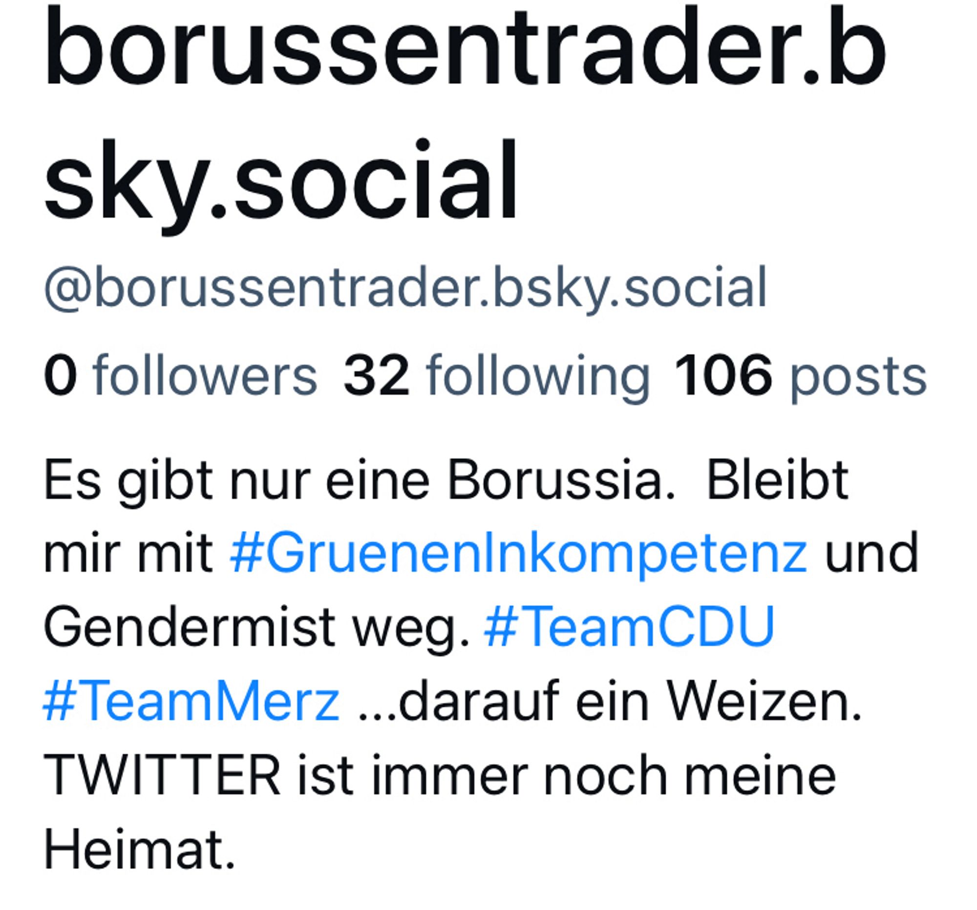 Screenshot des Profils: borussentrader.b
sky.social
@borussentrader.bsky.social
0 followers 32 following 106 posts Es gibt nur eine Borussia. Bleibt mir mit #GruenenInkompetenz und Gendermist weg. #TeamCDU #TeamMerz ...darauf ein Weizen.
TWITTER ist immer noch meine
Heimat.