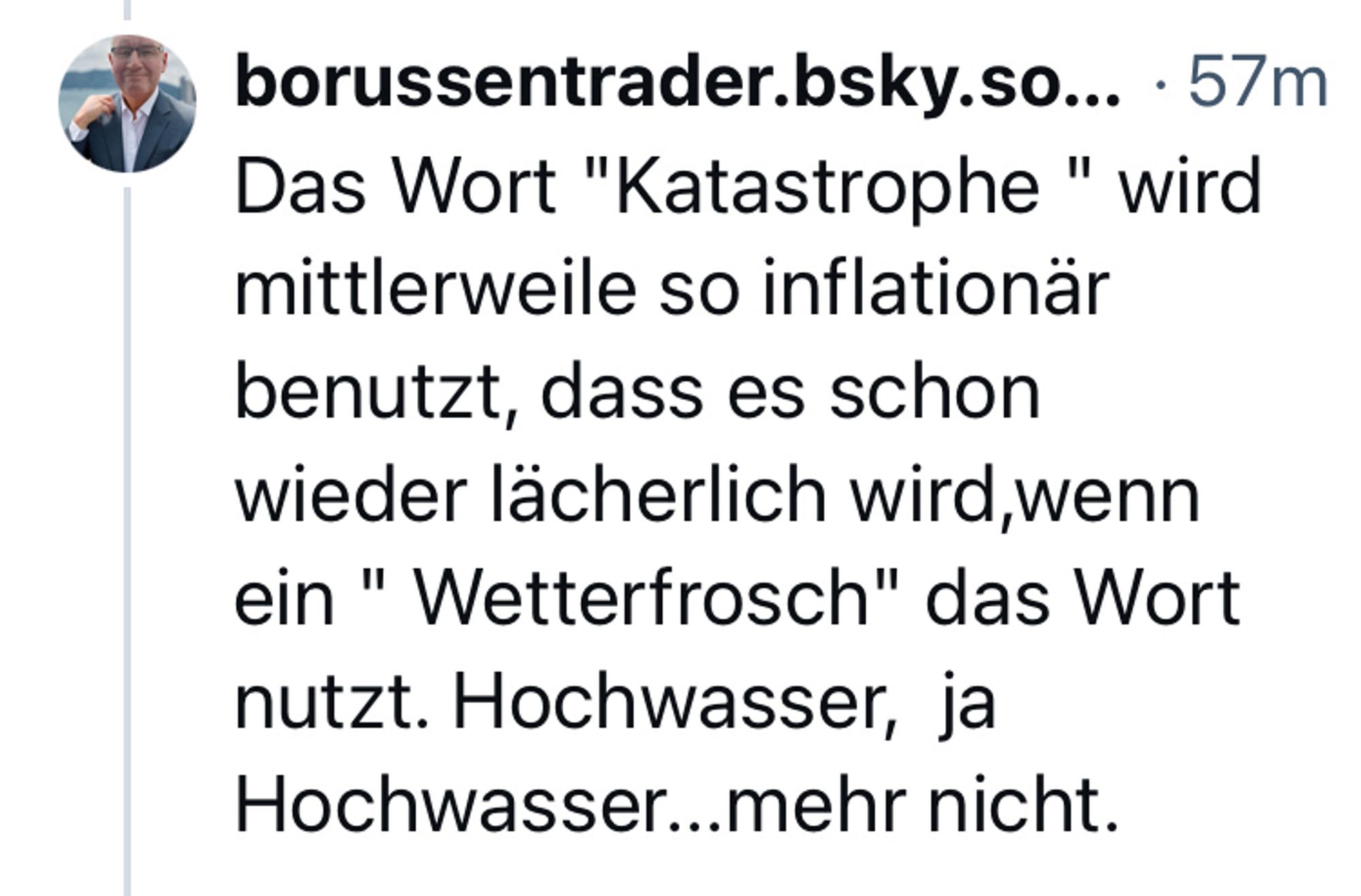 Screenshot eines Kommentars: borussentrader.bsky.so... • 57m
Text: Das Wort "Katastrophe " wird mittlerweile so inflationär benutzt, dass es schon wieder lächerlich wird, wenn ein " Wetterfrosch" das Wort nutzt. Hochwasser, ja Hochwasser...mehr nicht.