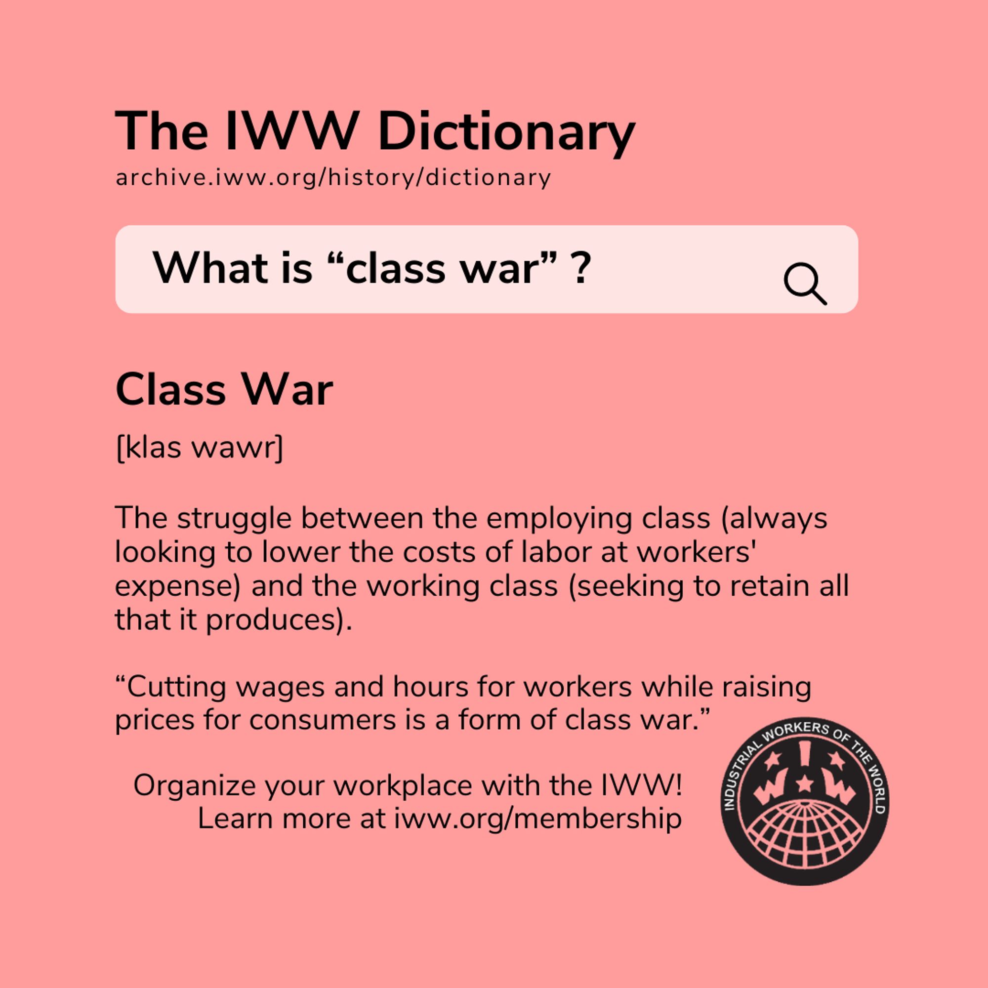 A square red graphic with the IWW logo and black text stylized to look like a dictionary search. The text reads: The IWW Dictionary archive.iww.org/history/dictionary

What is "class war"?

Class War

[klas wawr]

The struggle between the employing class (always looking to lower the costs of labor at workers' expense) and the working class (seeking to retain all that it produces).

"Cutting wages and hours for workers while raising prices for consumers is a form of class war."

Organize your workplace with the IWW! Learn more at iww.org/membership