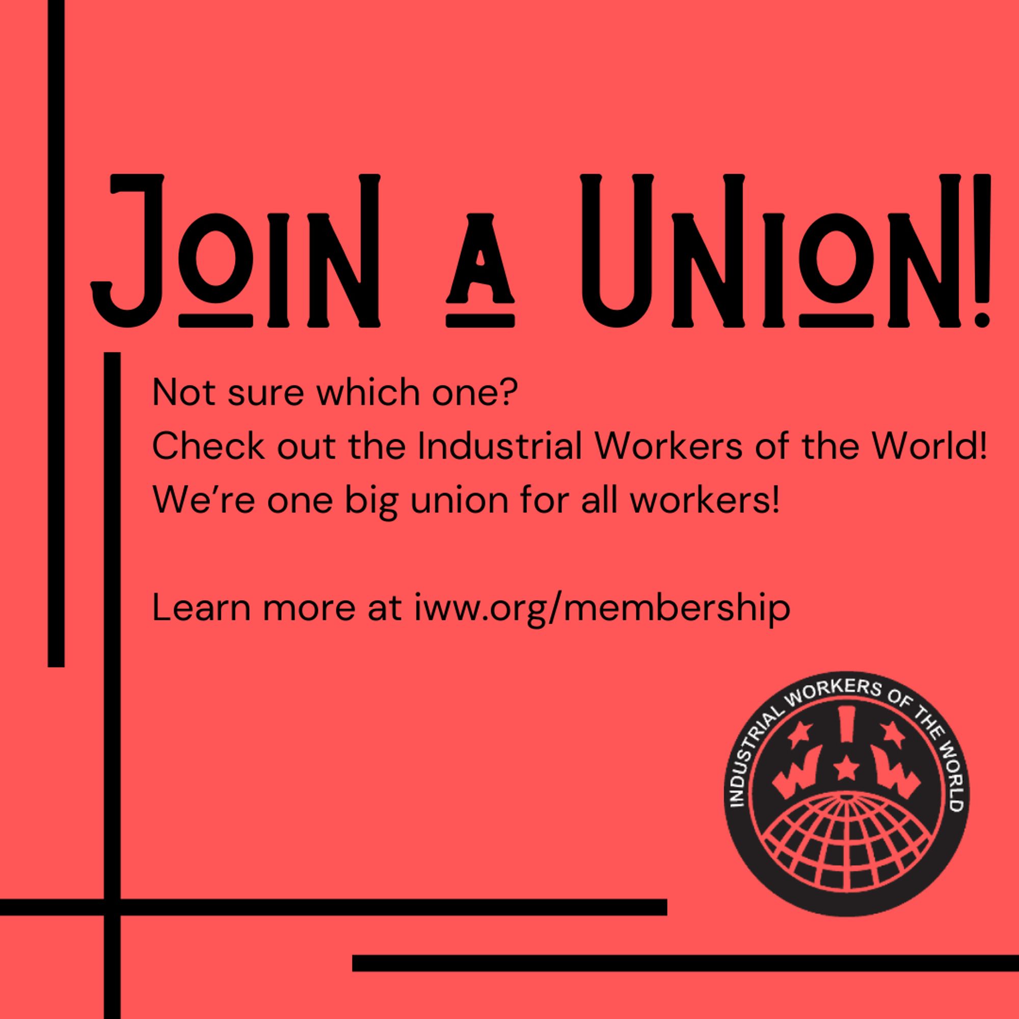 A square black and red graphic with text that reads, "Join a union! Not sure which one? Check out the Industrial Workers of the World! We're one big union for all workers! Learn more at iww.org/membership"