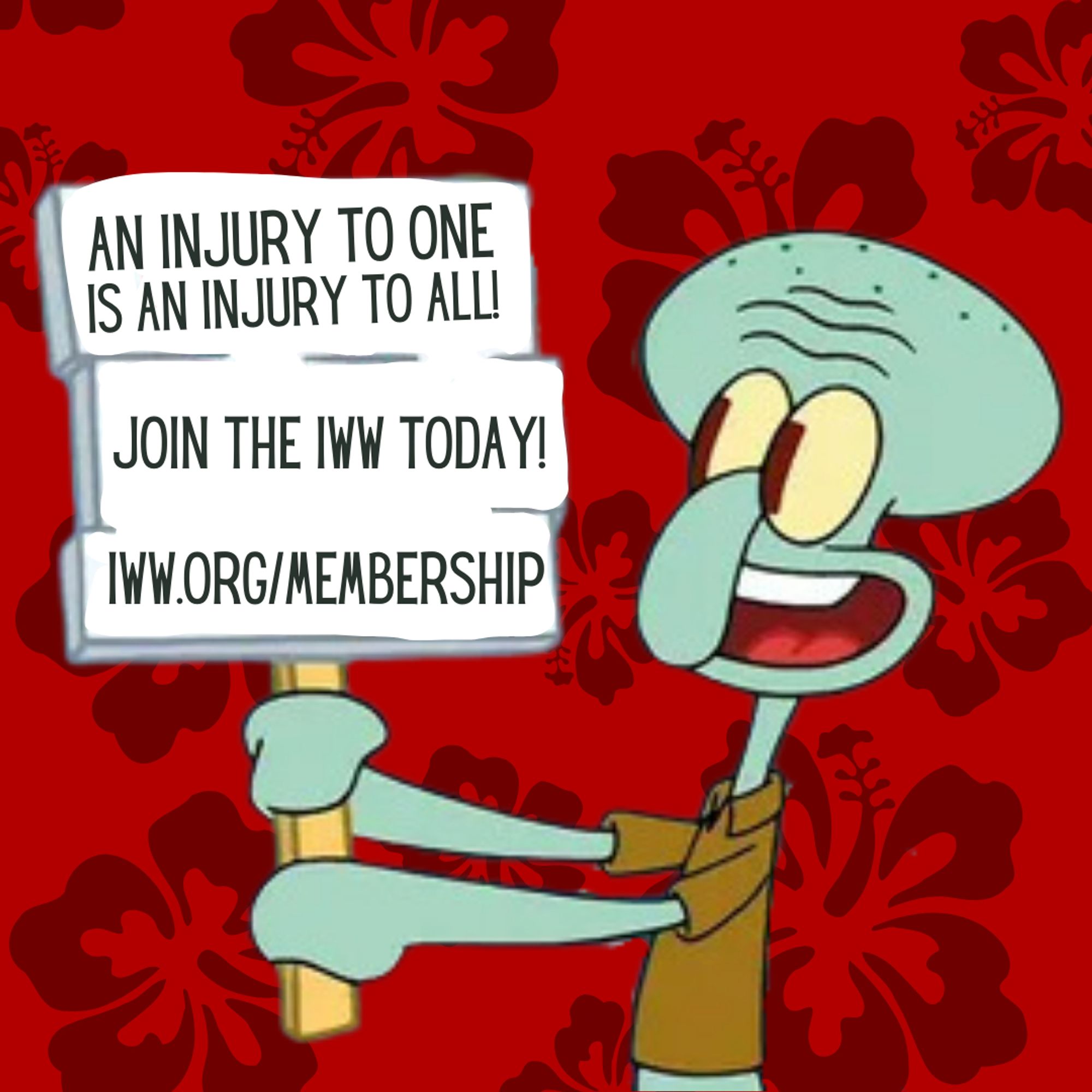 An edited screenshot of Squidward Tentacles from the animated TV show SpongeBob SquarePants. He holds up a picket sign, which is a protest sign against his boss in the original episode. His sign has been edited to read "An injury to one is an injury to all! Join the IWW today! iww.org/membership". Additionally, the background has been edited to show silhouettes of hibiscus flowers against a red background.