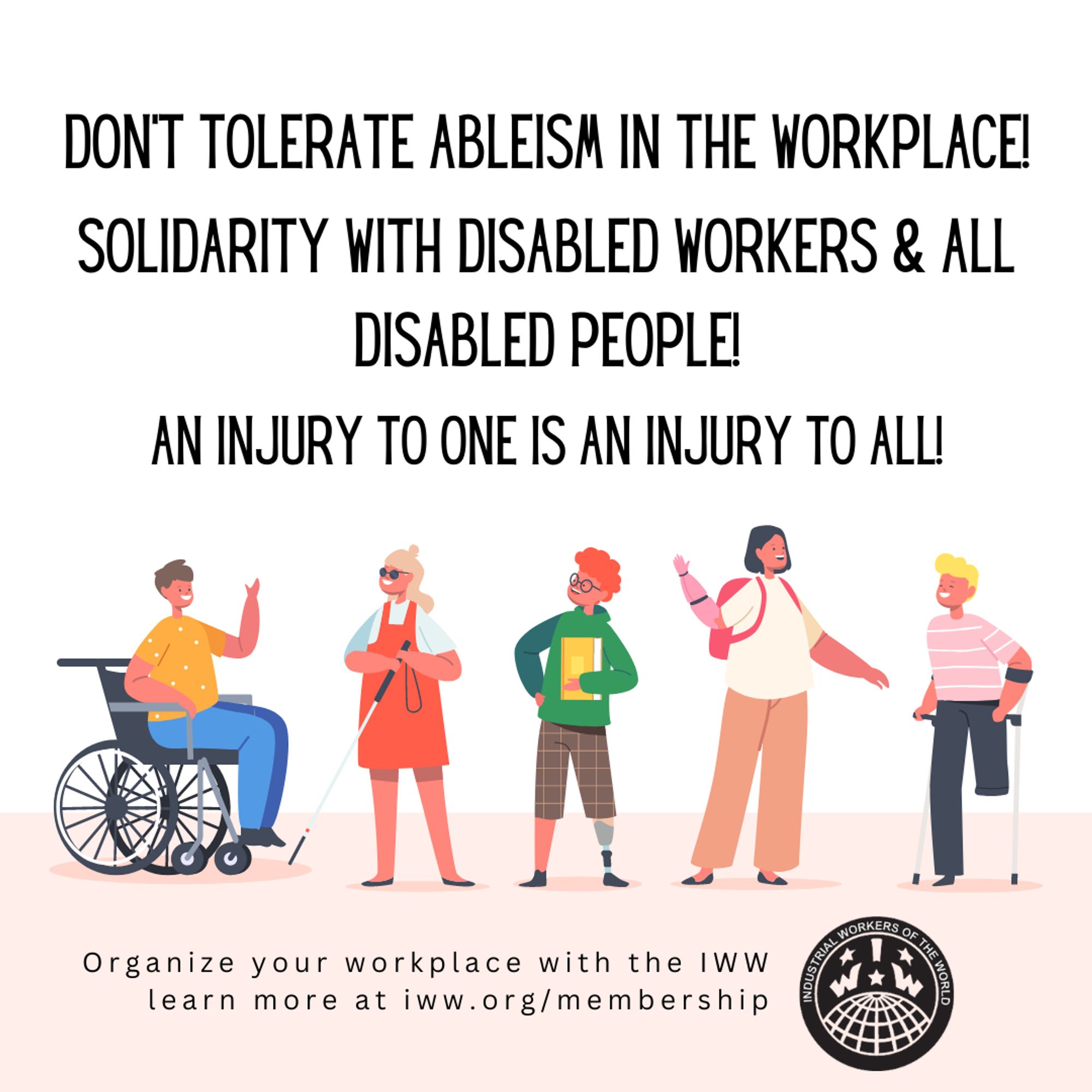 A square graphic with black text on a white background. The text reads, "Don't tolerate ableism in the workplace! Solidarity with disabled workers & all disabled people! An injury to one is an injury to all!" Below the text is an illustration of five different physically disabled people: a wheelchair user, a blind person with a cane, a person with a prosthetic leg, a person with a prosthetic arm, and a person with one leg using forearm crutches. Below the illustration is text that reads, "Organize your workplace with the IWW. Learn more at iww.org/membership." Included beside the bottom text is the IWW logo.