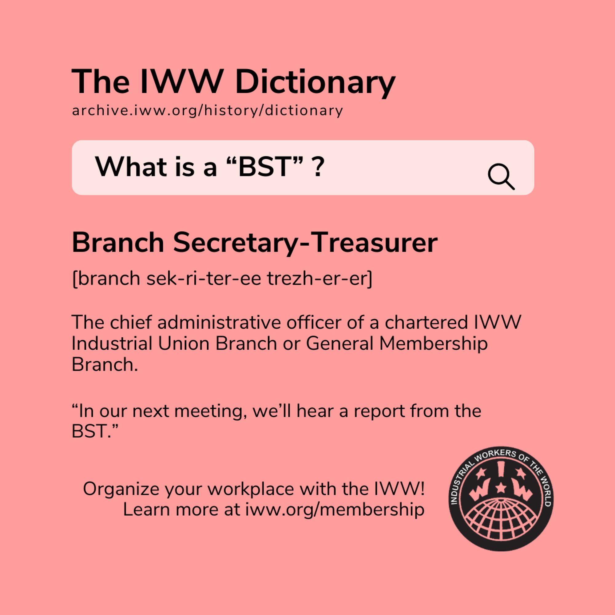 A square red graphic with the IWW logo and black text stylized to look like a dictionary search. The text reads: The IWW Dictionary archive.iww.org/history/dictionary

What is a "BST"?

Branch Secretary-Treasurer

[branch sek-ri-ter-ee trezh-er-er]

The chief administrative officer of a chartered IWW Industrial Union Branch or General Membership Branch.

"In our next meeting, we'll hear a report from the BST."

Organize your workplace with the IWW! Learn more at iww.org/membership