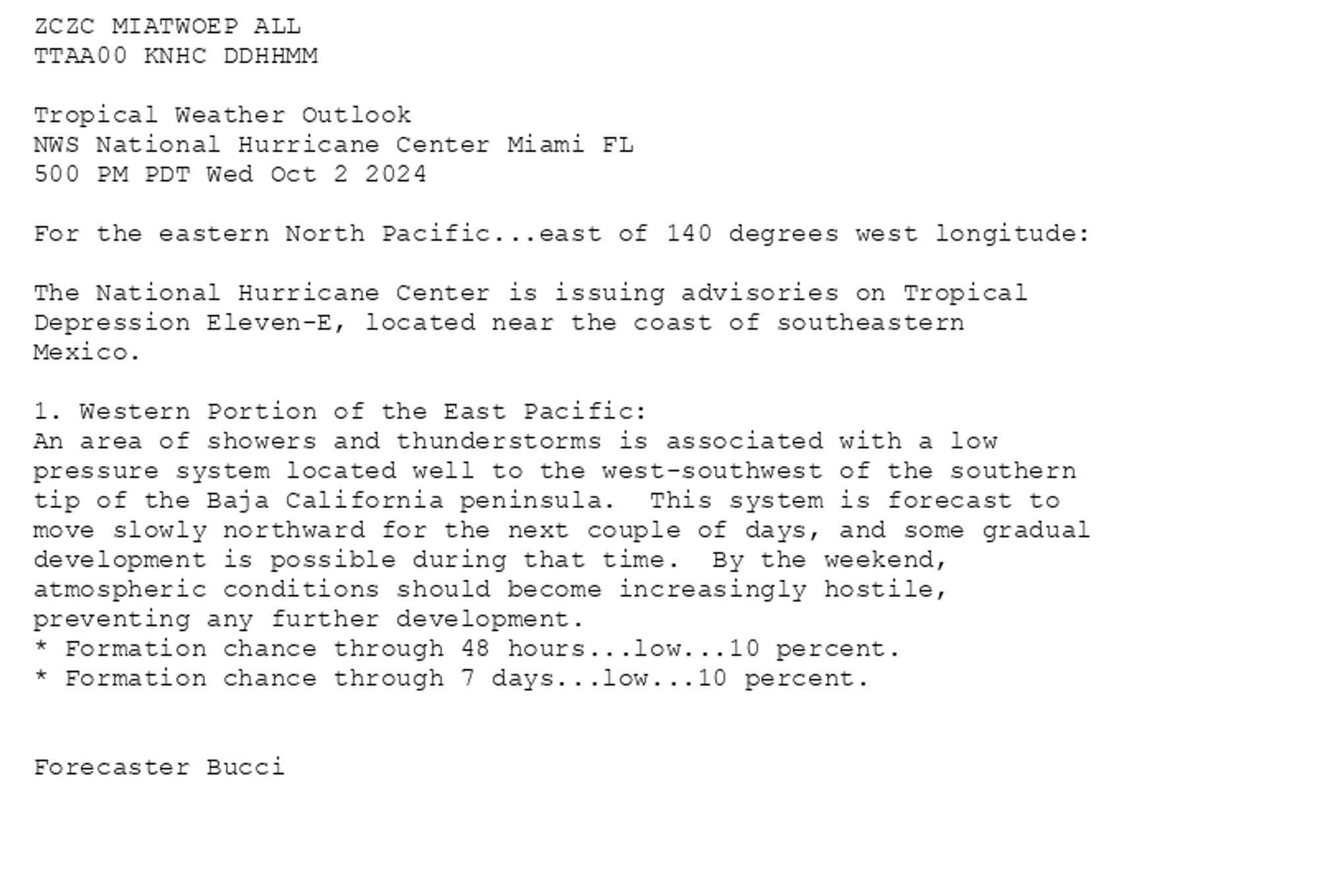 
ZCZC MIATWOEP ALL<br>TTAA00 KNHC DDHHMM<br><br>Tropical Weather Outlook<br>NWS National Hurricane Center Miami FL<br>500 PM PDT Wed Oct 2 2024<br><br>For the eastern North Pacific...east of 140 degrees west longitude:<br><br>The National Hurricane Center is issuing advisories on Tropical <br>Depression Eleven-E, located near the coast of southeastern <br>Mexico.<br><br>1. Western Portion of the East Pacific:<br>An area of showers and thunderstorms is associated with a low <br>pressure system located well to the west-southwest of the southern <br>tip of the Baja California peninsula.  This system is forecast to  <br>move slowly northward for the next couple of days, and some gradual <br>development is possible during that time.  By the weekend, <br>atmospheric conditions should become increasingly hostile, <br>preventing any further development.<br>* Formation chance through 48 hours...low...10 percent. <br>* Formation chance through 7 days...low...10 percent.<br><br>
<br>Forecaster Bucci<br><br>

