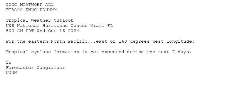 
ZCZC MIATWOEP ALL<br>TTAA00 KNHC DDHHMM<br><br>Tropical Weather Outlook<br>NWS National Hurricane Center Miami FL<br>500 AM PDT Wed Oct 16 2024<br><br>For the eastern North Pacific...east of 140 degrees west longitude:<br><br>Tropical cyclone formation is not expected during the next 7 days.<br><br>$$<br>Forecaster Cangialosi<br>NNNN<br><br><br>

