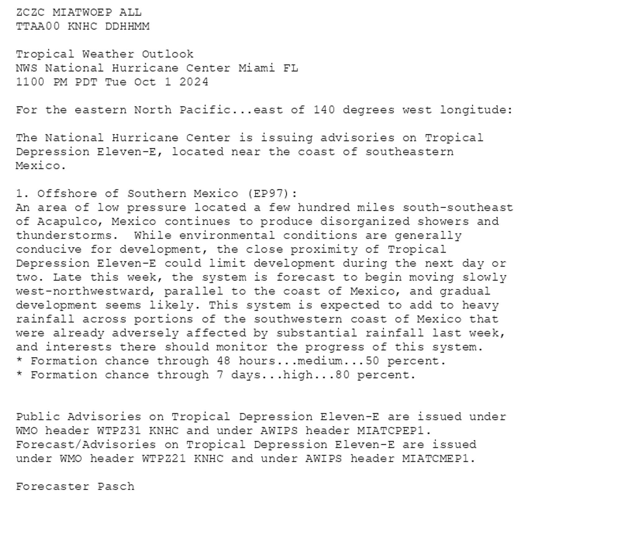 
ZCZC MIATWOEP ALL<br>TTAA00 KNHC DDHHMM<br><br>Tropical Weather Outlook<br>NWS National Hurricane Center Miami FL<br>1100 PM PDT Tue Oct 1 2024<br><br>For the eastern North Pacific...east of 140 degrees west longitude:<br><br>The National Hurricane Center is issuing advisories on Tropical <br>Depression Eleven-E, located near the coast of southeastern <br>Mexico.<br><br>1. Offshore of Southern Mexico (EP97):<br>An area of low pressure located a few hundred miles south-southeast <br>of Acapulco, Mexico continues to produce disorganized showers and <br>thunderstorms.  While environmental conditions are generally <br>conducive for development, the close proximity of Tropical <br>Depression Eleven-E could limit development during the next day or <br>two. Late this week, the system is forecast to begin moving slowly <br>west-northwestward, parallel to the coast of Mexico, and gradual <br>development seems likely. This system is expected to add to heavy <br>rainfall across portions of the southwestern coast of Mexico that <br>were already adversely affected by substantial rainfall last week, <br>and interests there should monitor the progress of this system.<br>* Formation chance through 48 hours...medium...50 percent. <br>* Formation chance through 7 days...high...80 percent.<br><br>
<br>Public Advisories on Tropical Depression Eleven-E are issued under <br>WMO header WTPZ31 KNHC and under AWIPS header MIATCPEP1. <br>Forecast/Advisories on Tropical Depression Eleven-E are issued <br>under WMO header WTPZ21 KNHC and under AWIPS header MIATCMEP1.<br><br>Forecaster Pasch<br><br>

