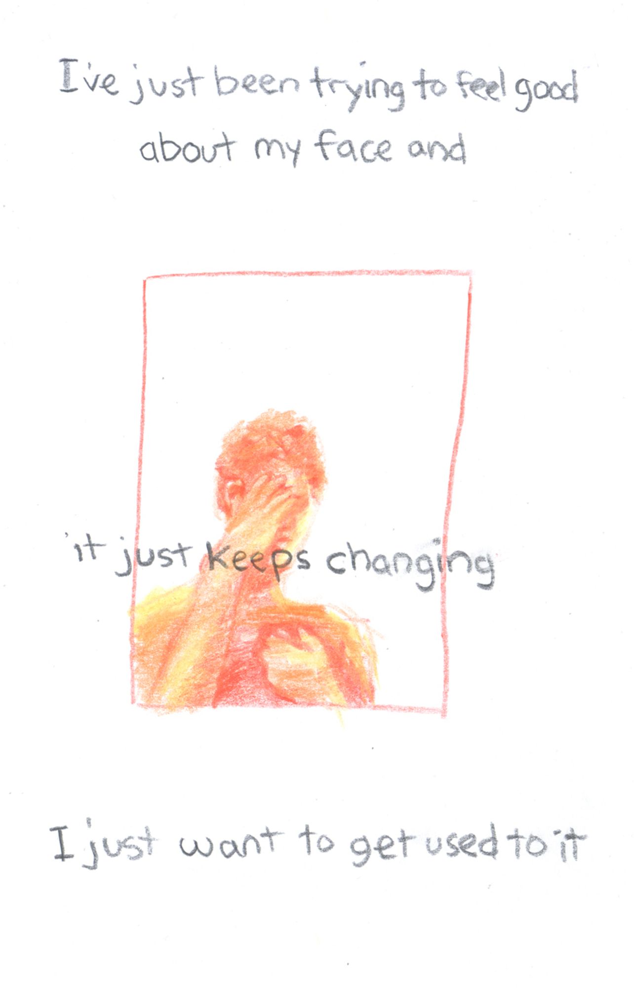 “I’ve been trying to feel good / about my face and” it says in the white space above a panel with a person looking at a phone held in one hand while putting the other hand over their face. Over this orange, red, and yellow drawing, text overlaps and extends past the edges of the orange panel border on both sides. It reads “it just keeps changing”. Below, outside of a panel gray text says “I just want to get used to it”