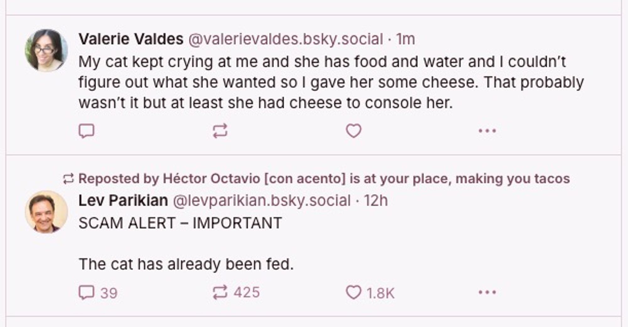 Post by Valerie Valdes
 
"My cat kept crying at me and she has food and water and I couldn't figure out what she wanted so I gave her some cheese. That probably wasn't it but at least she had cheese to console her."

Followed by a post by Lev Parikian

"SCAM ALERT - IMPORTANT
The cat has already been fed."
