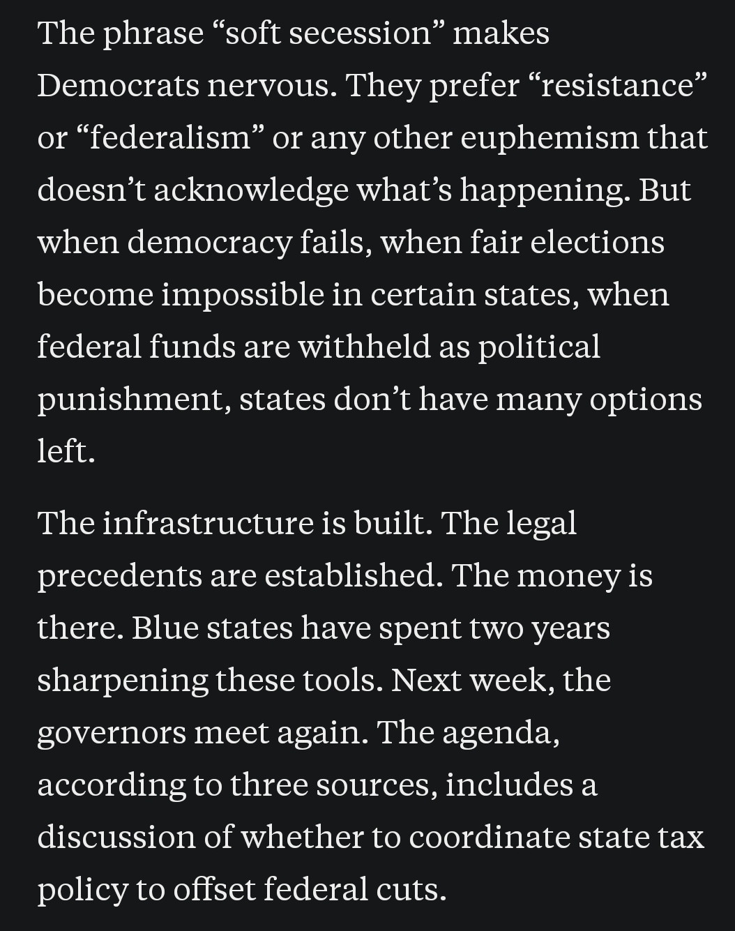 The phrase “soft secession” makes Democrats nervous. They prefer “resistance” or “federalism” or any other euphemism that doesn’t acknowledge what’s happening. But when democracy fails, when fair elections become impossible in certain states, when federal funds are withheld as political punishment, states don’t have many options left."

The infrastructure is built. The legal precedents are established. The money is there. Blue states have spent two years sharpening these tools. Next week, the governors meet again. The agenda, according to three sources, includes a discussion of whether to coordinate state tax policy to offset federal cuts.
https://open.substack.com/pub/cmarmitage/p/its-time-for-americans-to-start-talking?utm_source=share&utm_medium=android&r=1n6ti