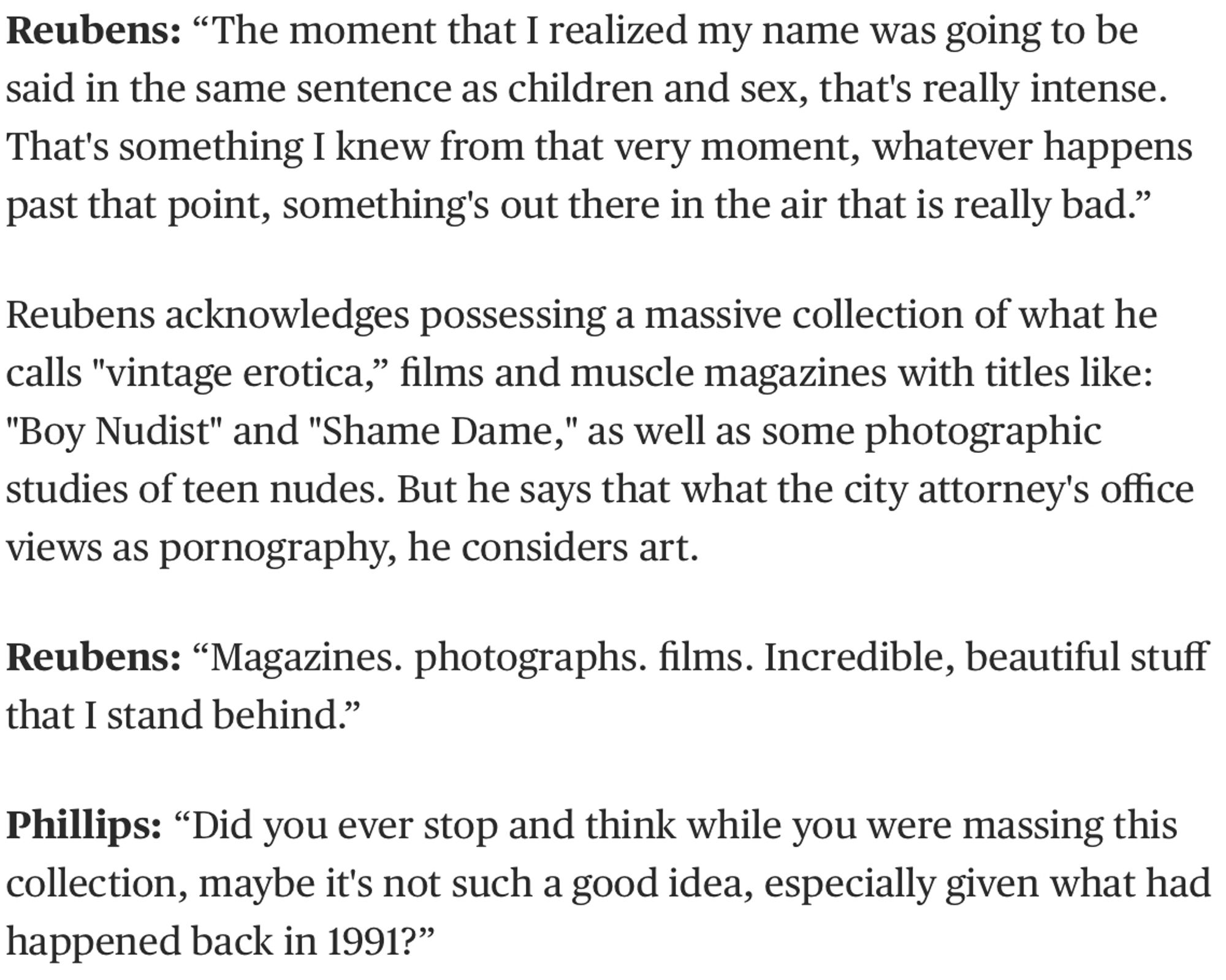 Reubens: “The moment that I realized my name was going to be said in the same sentence as children and sex, that's really intense. That's something I knew from that very moment, whatever happens past that point, something's out there in the air that is really bad.”

Reubens acknowledges possessing a massive collection of what he calls "vintage erotica,” films and muscle magazines with titles like: "Boy Nudist" and "Shame Dame," as well as some photographic studies of teen nudes. But he says that what the city attorney's office views as pornography, he considers art.

Reubens: “Magazines. photographs. films. Incredible, beautiful stuff that I stand behind.”

Phillips: “Did you ever stop and think while you were massing this collection, maybe it's not such a good idea, especially given what had happened back in 1991?”