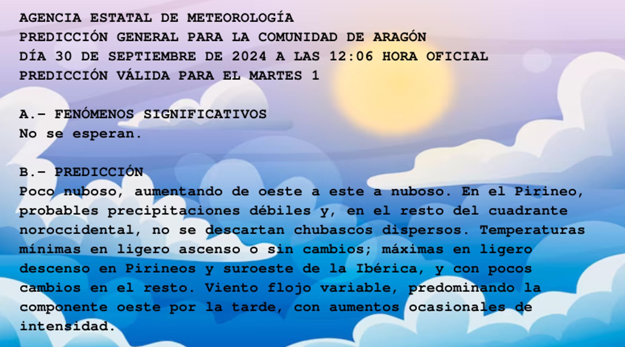 AGENCIA ESTATAL DE METEOROLOGÍA

PREDICCIÓN GENERAL PARA LA COMUNIDAD DE ARAGÓN 

DÍA 30 DE SEPTIEMBRE DE 2024 A LAS 12:06 HORA OFICIAL

PREDICCIÓN VÁLIDA PARA EL MARTES 1



A.- FENÓMENOS SIGNIFICATIVOS

No se esperan.



B.- PREDICCIÓN

Poco nuboso, aumentando de oeste a este a nuboso. En el Pirineo,

probables precipitaciones débiles y, en el resto del cuadrante

noroccidental, no se descartan chubascos dispersos. Temperaturas

mínimas en ligero ascenso o sin cambios; máximas en ligero

descenso en Pirineos y suroeste de la Ibérica, y con pocos

cambios en el resto. Viento flojo variable, predominando la

componente oeste por la tarde, con aumentos ocasionales de

intensidad.



