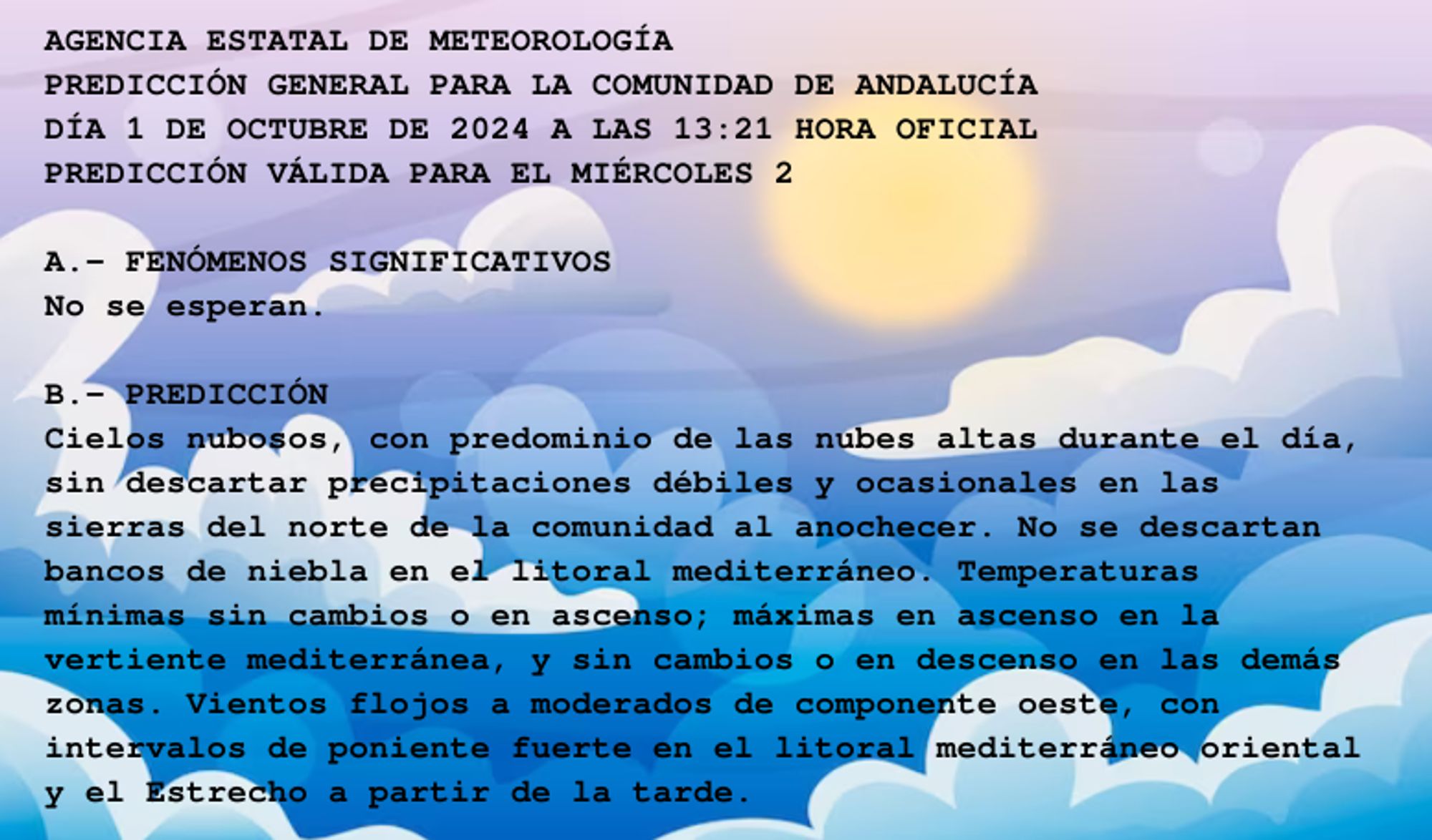 AGENCIA ESTATAL DE METEOROLOGÍA

PREDICCIÓN GENERAL PARA LA COMUNIDAD DE ANDALUCÍA 

DÍA 1 DE OCTUBRE DE 2024 A LAS 13:21 HORA OFICIAL

PREDICCIÓN VÁLIDA PARA EL MIÉRCOLES 2



A.- FENÓMENOS SIGNIFICATIVOS

No se esperan.



B.- PREDICCIÓN

Cielos nubosos, con predominio de las nubes altas durante el día,

sin descartar precipitaciones débiles y ocasionales en las

sierras del norte de la comunidad al anochecer. No se descartan

bancos de niebla en el litoral mediterráneo. Temperaturas

mínimas sin cambios o en ascenso; máximas en ascenso en la

vertiente mediterránea, y sin cambios o en descenso en las demás

zonas. Vientos flojos a moderados de componente oeste, con

intervalos de poniente fuerte en el litoral mediterráneo oriental

y el Estrecho a partir de la tarde.



