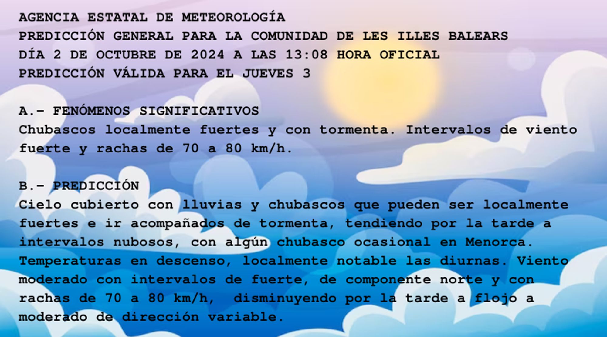 AGENCIA ESTATAL DE METEOROLOGÍA

PREDICCIÓN GENERAL PARA LA COMUNIDAD DE LES ILLES BALEARS 

DÍA 2 DE OCTUBRE DE 2024 A LAS 13:08 HORA OFICIAL

PREDICCIÓN VÁLIDA PARA EL JUEVES 3



A.- FENÓMENOS SIGNIFICATIVOS

Chubascos localmente fuertes y con tormenta. Intervalos de viento

fuerte y rachas de 70 a 80 km/h.



B.- PREDICCIÓN

Cielo cubierto con lluvias y chubascos que pueden ser localmente

fuertes e ir acompañados de tormenta, tendiendo por la tarde a

intervalos nubosos, con algún chubasco ocasional en Menorca.

Temperaturas en descenso, localmente notable las diurnas. Viento

moderado con intervalos de fuerte, de componente norte y con

rachas de 70 a 80 km/h,  disminuyendo por la tarde a flojo a

moderado de dirección variable.



