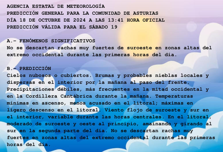 AGENCIA ESTATAL DE METEOROLOGÍA

PREDICCIÓN GENERAL PARA LA COMUNIDAD DE ASTURIAS 

DÍA 18 DE OCTUBRE DE 2024 A LAS 13:41 HORA OFICIAL

PREDICCIÓN VÁLIDA PARA EL SÁBADO 19



A.- FENÓMENOS SIGNIFICATIVOS

No se descartan rachas muy fuertes de suroeste en zonas altas del

extremo occidental durante las primeras horas del día.



B.- PREDICCIÓN

Cielos nubosos o cubiertos. Brumas y probables nieblas locales y

dispersas en el interior por la mañana al paso del frente.

Precipitaciones débiles, más frecuentes en la mitad occidental y

en la Cordillera Cantábrica durante la mañana. Temperaturas

mínimas en ascenso, menos acusado en el litoral; máximas en

ligero descenso en el litoral. Viento flojo de suroeste y sur en

el interior, variable durante las horas centrales. En el litoral,

moderado de suroeste y oeste al principio, amainando y girando al

sur en la segunda parte del día. No se descartan rachas muy

fuertes en zonas altas del extremo occidental durante las primeras

horas del día.



