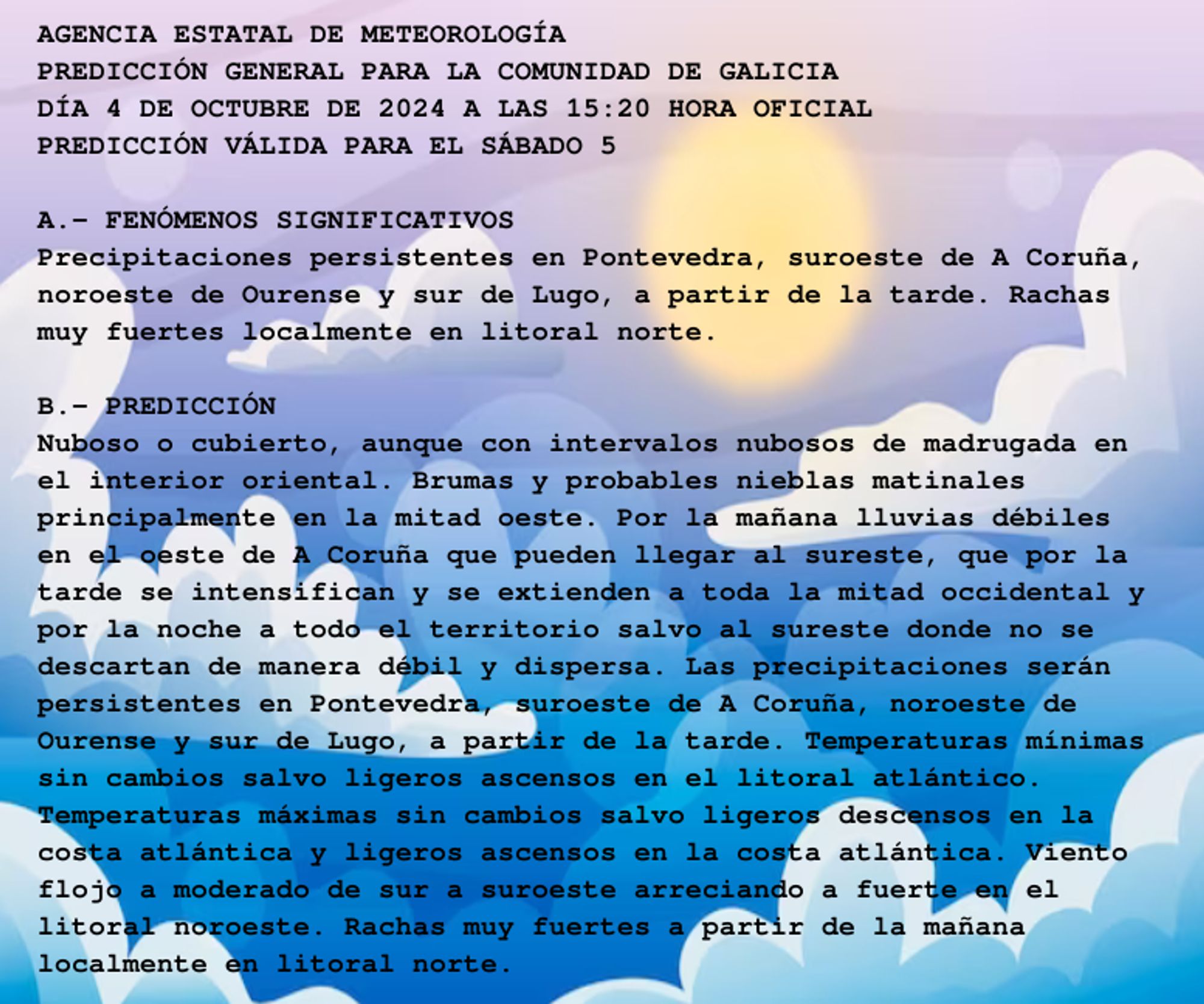 AGENCIA ESTATAL DE METEOROLOGÍA

PREDICCIÓN GENERAL PARA LA COMUNIDAD DE GALICIA 

DÍA 4 DE OCTUBRE DE 2024 A LAS 15:20 HORA OFICIAL

PREDICCIÓN VÁLIDA PARA EL SÁBADO 5



A.- FENÓMENOS SIGNIFICATIVOS

Precipitaciones persistentes en Pontevedra, suroeste de A Coruña,

noroeste de Ourense y sur de Lugo, a partir de la tarde. Rachas

muy fuertes localmente en litoral norte.



B.- PREDICCIÓN

Nuboso o cubierto, aunque con intervalos nubosos de madrugada en

el interior oriental. Brumas y probables nieblas matinales

principalmente en la mitad oeste. Por la mañana lluvias débiles

en el oeste de A Coruña que pueden llegar al sureste, que por la

tarde se intensifican y se extienden a toda la mitad occidental y

por la noche a todo el territorio salvo al sureste donde no se

descartan de manera débil y dispersa. Las precipitaciones serán

persistentes en Pontevedra, suroeste de A Coruña, noroeste de

Ourense y sur de Lugo, a partir de la tarde. Temperaturas mínimas

sin cambios salvo ligeros ascensos en el litoral atlántico.

Temperaturas máximas sin cambios salvo ligeros descensos en la

costa atlántica y ligeros ascensos en la costa atlántica. Viento

flojo a moderado de sur a suroeste arreciando a fuerte en el

litoral noroeste. Rachas muy fuertes a partir de la mañana

localmente en litoral norte.



