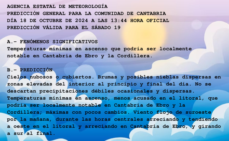 AGENCIA ESTATAL DE METEOROLOGÍA

PREDICCIÓN GENERAL PARA LA COMUNIDAD DE CANTABRIA 

DÍA 18 DE OCTUBRE DE 2024 A LAS 13:44 HORA OFICIAL

PREDICCIÓN VÁLIDA PARA EL SÁBADO 19



A.- FENÓMENOS SIGNIFICATIVOS

Temperaturas mínimas en ascenso que podría ser localmente

notable en Cantabria de Ebro y la Cordillera.



B.- PREDICCIÓN

Cielos nubosos o cubiertos. Brumas y posibles nieblas dispersas en

zonas elevadas del interior al principio y final del día. No se

descartan precipitaciones débiles ocasionales y dispersas.

Temperaturas mínimas en ascenso, menos acusado en el litoral, que

podría ser localmente notable en Cantabria de Ebro y la

Cordillera; máximas con pocos cambios. Viento flojo de suroeste

por la mañana, durante las horas centrales arreciando y tendiendo

a oeste en el litoral y arreciando en Cantabria de Ebro, y girando

a sur al final.



