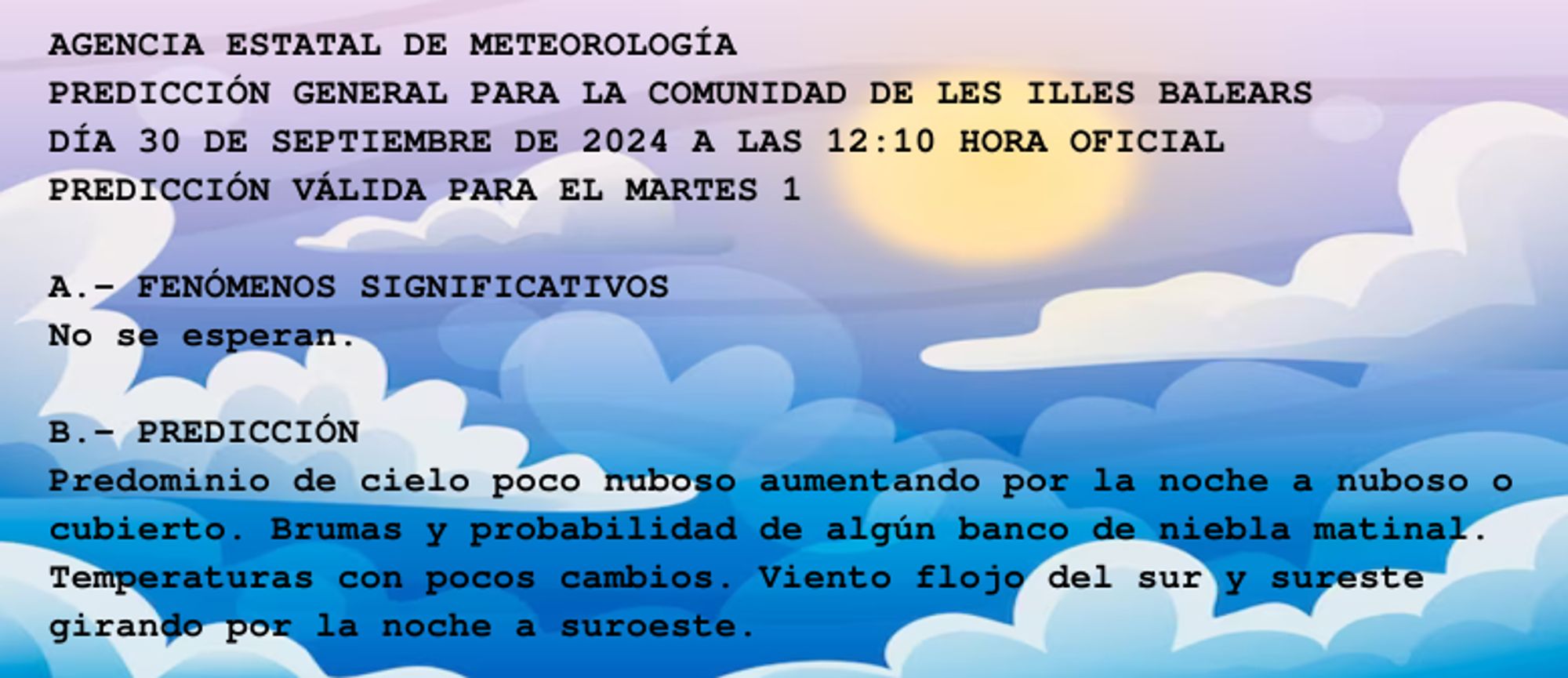 AGENCIA ESTATAL DE METEOROLOGÍA

PREDICCIÓN GENERAL PARA LA COMUNIDAD DE LES ILLES BALEARS 

DÍA 30 DE SEPTIEMBRE DE 2024 A LAS 12:10 HORA OFICIAL

PREDICCIÓN VÁLIDA PARA EL MARTES 1



A.- FENÓMENOS SIGNIFICATIVOS

No se esperan.



B.- PREDICCIÓN

Predominio de cielo poco nuboso aumentando por la noche a nuboso o

cubierto. Brumas y probabilidad de algún banco de niebla matinal.

Temperaturas con pocos cambios. Viento flojo del sur y sureste

girando por la noche a suroeste.



