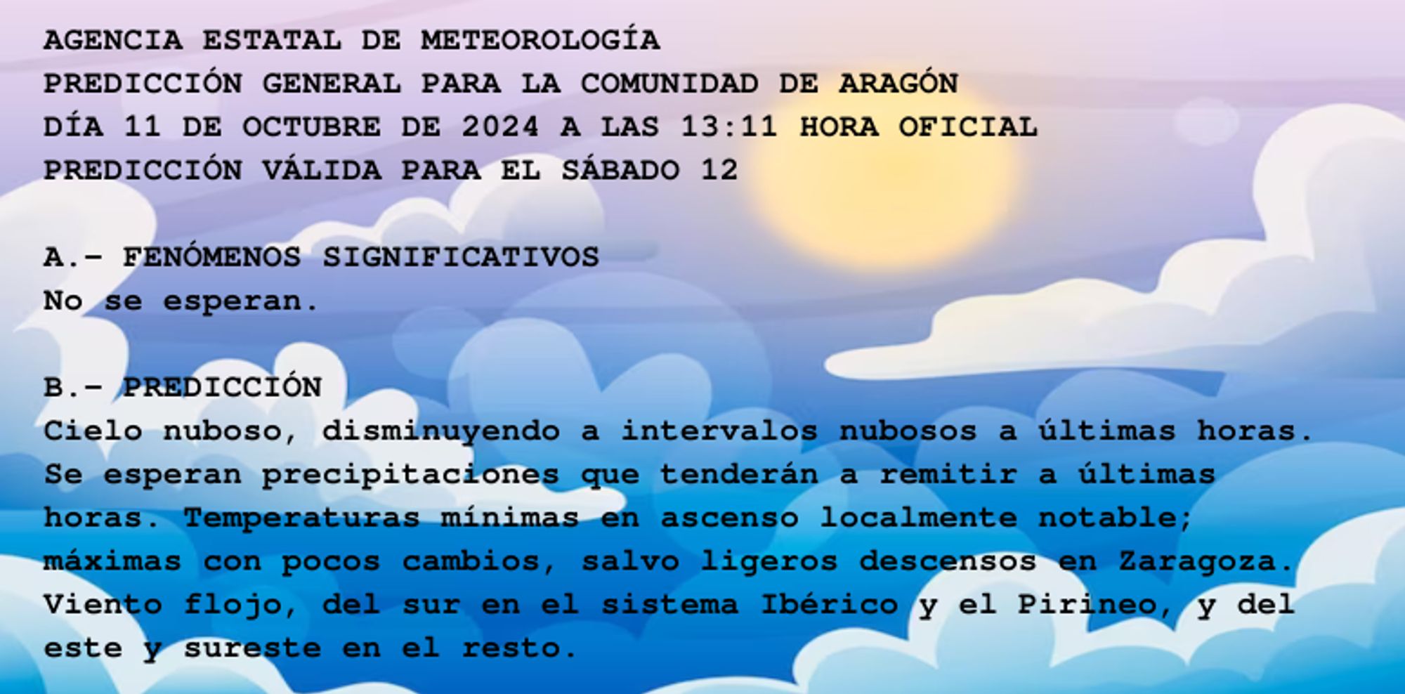 AGENCIA ESTATAL DE METEOROLOGÍA

PREDICCIÓN GENERAL PARA LA COMUNIDAD DE ARAGÓN 

DÍA 11 DE OCTUBRE DE 2024 A LAS 13:11 HORA OFICIAL

PREDICCIÓN VÁLIDA PARA EL SÁBADO 12



A.- FENÓMENOS SIGNIFICATIVOS

No se esperan.



B.- PREDICCIÓN

Cielo nuboso, disminuyendo a intervalos nubosos a últimas horas.

Se esperan precipitaciones que tenderán a remitir a últimas

horas. Temperaturas mínimas en ascenso localmente notable;

máximas con pocos cambios, salvo ligeros descensos en Zaragoza.

Viento flojo, del sur en el sistema Ibérico y el Pirineo, y del

este y sureste en el resto.



