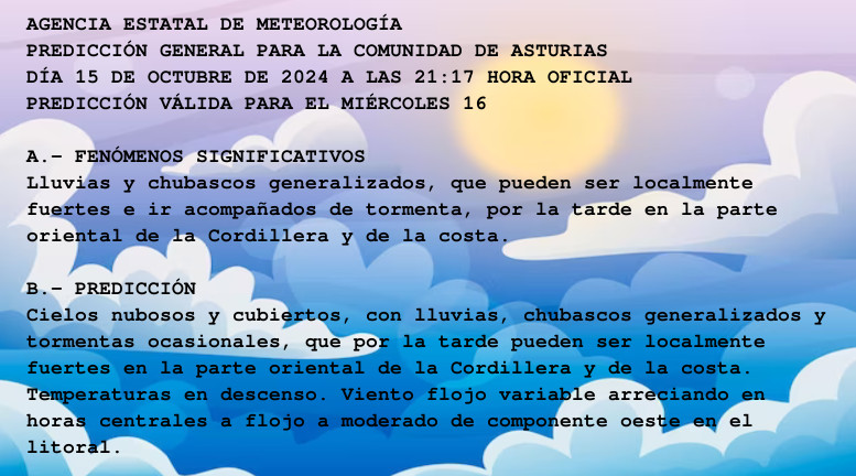 AGENCIA ESTATAL DE METEOROLOGÍA

PREDICCIÓN GENERAL PARA LA COMUNIDAD DE ASTURIAS 

DÍA 15 DE OCTUBRE DE 2024 A LAS 21:17 HORA OFICIAL

PREDICCIÓN VÁLIDA PARA EL MIÉRCOLES 16



A.- FENÓMENOS SIGNIFICATIVOS

Lluvias y chubascos generalizados, que pueden ser localmente

fuertes e ir acompañados de tormenta, por la tarde en la parte

oriental de la Cordillera y de la costa.



B.- PREDICCIÓN

Cielos nubosos y cubiertos, con lluvias, chubascos generalizados y

tormentas ocasionales, que por la tarde pueden ser localmente

fuertes en la parte oriental de la Cordillera y de la costa.

Temperaturas en descenso. Viento flojo variable arreciando en

horas centrales a flojo a moderado de componente oeste en el

litoral.



